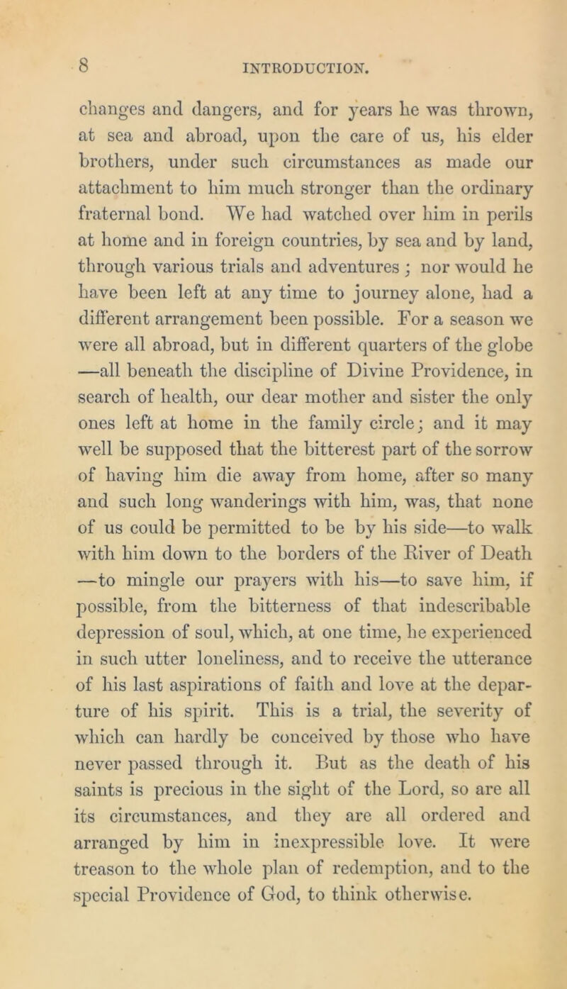 changes and dangers, and for years he was thrown, at sea and abroad, upon the care of us, his elder brothers, under such circumstances as made our attachment to him much stronger than the ordinary fraternal bond. We had watched over him in perils at home and in foreign countries, by sea and by land, through various trials and adventures ; nor would he have been left at any time to journey alone, had a different arrangement been possible. For a season we were all abroad, but in different quarters of the globe —all beneath the discipline of Divine Providence, in search of health, our dear mother and sister the only ones left at home in the family circle; and it may well be supposed that the bitterest part of the sorrow of having him die away from home, after so many and such long wanderings with him, was, that none of us could be permitted to be by his side—to walk with him down to the borders of the River of Death —to mingle our prayers with his—to save him, if possible, from the bitterness of that indescribable depression of soul, which, at one time, he experienced in such utter loneliness, and to receive the utterance of his last aspirations of faith and love at the depar- ture of his spirit. This is a trial, the severity of which can hardly be conceived by those who have never passed through it. But as the death of his saints is precious in the sight of the Lord, so are all its circumstances, and they are all ordered and arranged by him in inexpressible love. It were treason to the whole plan of redemption, and to the special Providence of God, to think otherwise.