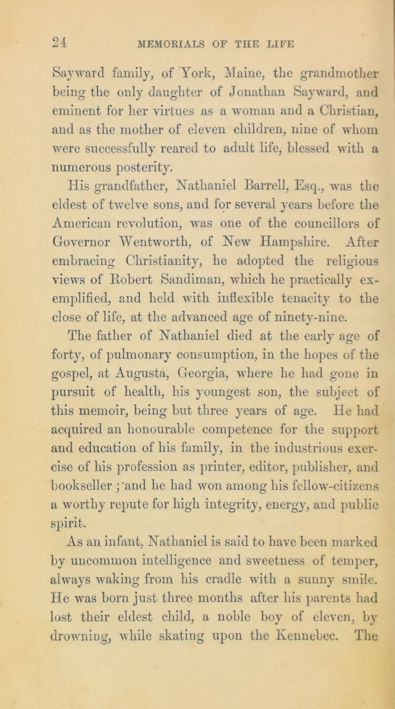 Say war cl family, of York, Maine, the grandmother being the only daughter of Jonathan Say ward, and eminent for her virtues as a woman and a Christian, and as the mother of eleven children, nine of whom were successfully reared to adult life, blessed with a numerous posterity. His grandfather, Nathaniel Barrell, Esq., was the eldest of twelve sons, and for several years before the American revolution, was one of the councillors of Governor Wentworth, of New Hampshire. After embracing Christianity, he adopted the religious views of Robert Sandiman, which he practically ex- emplified, and held with inflexible tenacity to the close of life, at the advanced age of ninety-nine. The father of Nathaniel died at the early age of forty, of pulmonary consumption, in the hopes of the gospel, at Augusta, Georgia, where he had gone in pursuit of health, his youngest son, the subject of this memoir, being but three years of age. He had accjuired an honourable competence for the support and education of his family, in the industrious exer- cise of his profession as printer, editor, publisher, and bookseller ;'and he had won among his fellow-citizens a worthy repute for high integrity, energy, and public spirit. As an infant, Nathaniel is said to have been marked by uncommon intelligence and sweetness of temper, always waking from his cradle with a sunny smile. He was born just three months after his parents had lost their eldest child, a noble boy of eleven, by drowning, while skating upon the Kennebec. The