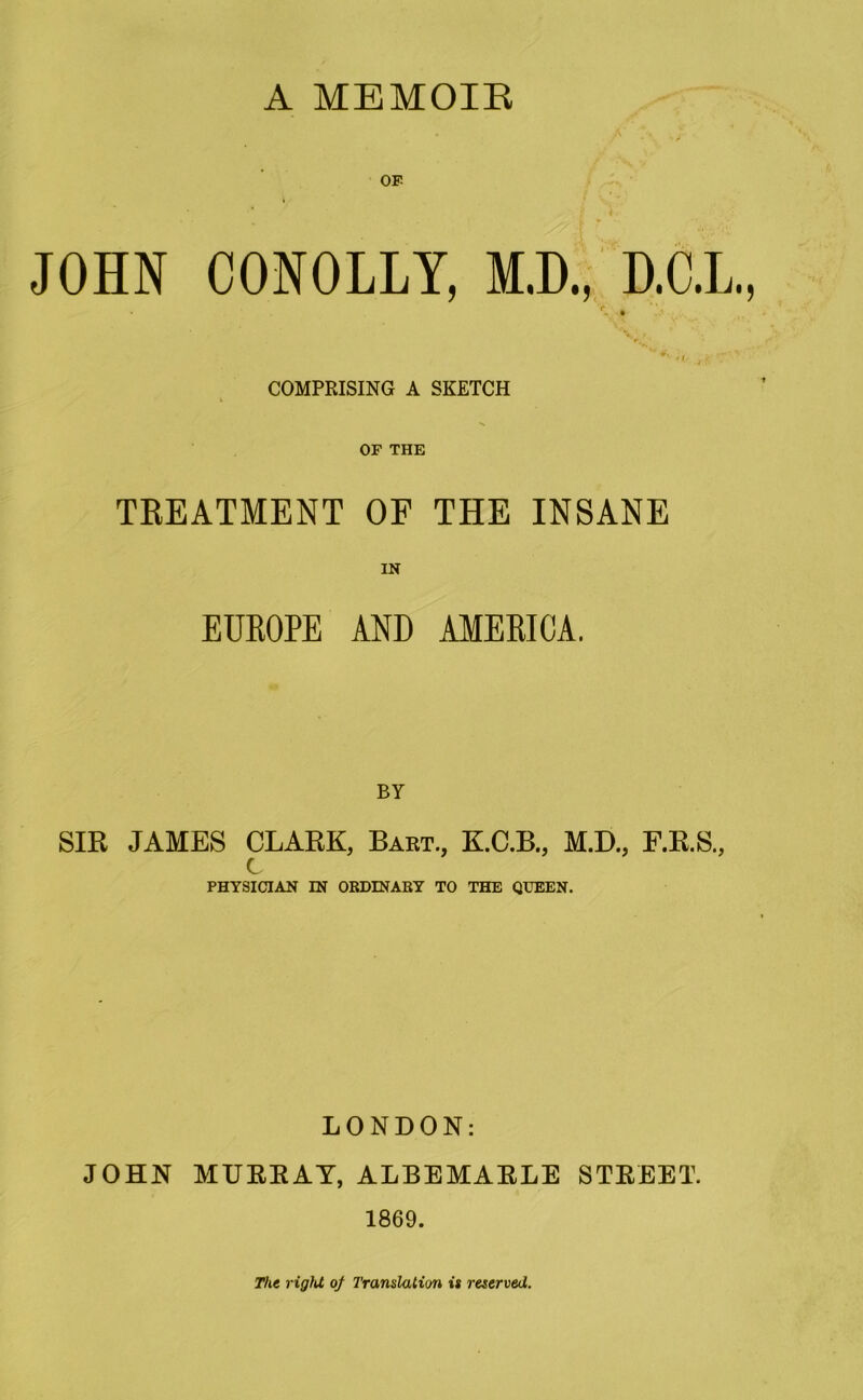 A MEMOIR OP JOHN CONOLLY, M.D., D.C.L., r, . e' ■ »/ j COMPRISING A SKETCH OF THE TREATMENT OF THE INSANE IN EUROPE AND AMERICA. BY SIR JAMES CLARK, Bart., K.C.B., M.D., F.R.S., c PHYSICIAN IN ORDINARY TO THE QUEEN. LONDON: JOHN MURRAY, ALBEMARLE STREET. 1869. The rigid of Translation is reserved.