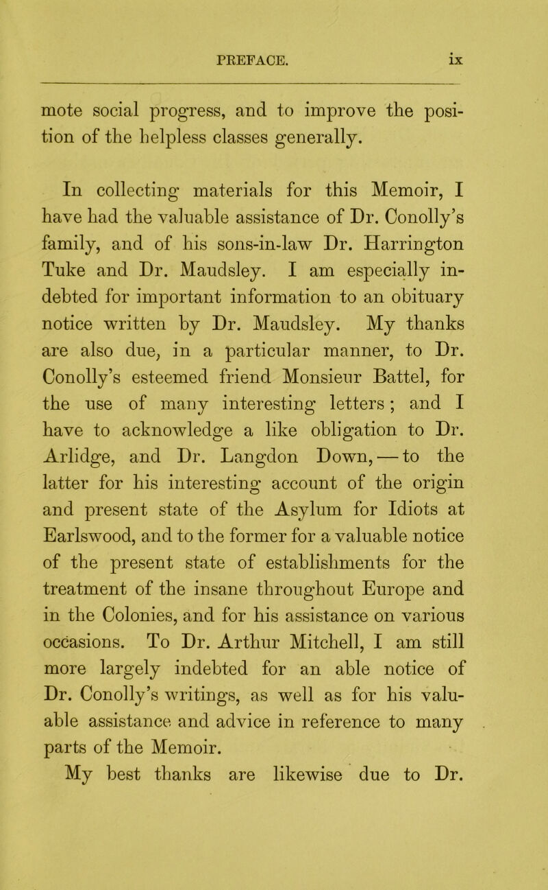 mote social progress, and to improve the posi- tion of the helpless classes generally. In collecting materials for this Memoir, I have had the valuable assistance of Dr. Conolly’s family, and of his sons-in-law Dr. Harrington Tuke and Dr. Maudsley. I am especially in- debted for important information to an obituary notice written by Dr. Maudsley. My thanks are also due, in a particular manner, to Dr. Conolly’s esteemed friend Monsieur Battel, for the use of many interesting letters; and I have to acknowledge a like obligation to Dr. Arlidge, and Dr. Langdon Down, — to the latter for his interesting account of the origin and present state of the Asylum for Idiots at Earlswood, and to the former for a valuable notice of the present state of establishments for the treatment of the insane throughout Europe and in the Colonies, and for his assistance on various occasions. To Dr. Arthur Mitchell, I am still more largely indebted for an able notice of Dr. Conolly’s writings, as well as for his valu- able assistance and advice in reference to many parts of the Memoir. My best thanks are likewise due to Dr.