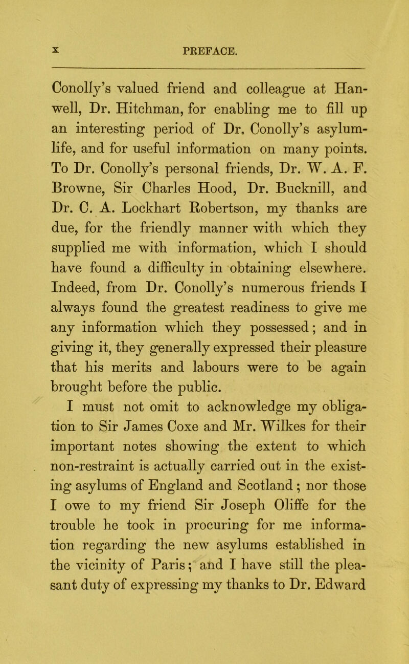 Conolly’s valued friend and colleague at Han- well, Dr. Hitcliman, for enabling me to fill up an interesting period of Dr, Conolly’s asylum- life, and for useful information on many points. To Dr. Conolly’s personal friends. Dr. W. A. F. Browne, Sir Charles Hood, Dr. Bucknill, and Dr. C. A. Lockhart Robertson, my thanks are due, for the friendly manner with which they supplied me with information, which I should have found a difficulty in obtaining elsewhere. Indeed, from Dr. Conolly’s numerous friends I always found the greatest readiness to give me any information which they possessed; and in giving it, they generally expressed their pleasure that his merits and labours were to be again brought before the public. I must not omit to acknowledge my obliga- tion to Sir James Coxe and Mr. Wilkes for their important notes showing the extent to which non-restraint is actually carried out in the exist- ing asylums of England and Scotland ; nor those I owe to my friend Sir Joseph Oliffe for the trouble he took in procuring for me informa- tion regarding the new asylums established in the vicinity of Paris; and I have still the plea- sant duty of expressing my thanks to Dr. Edward