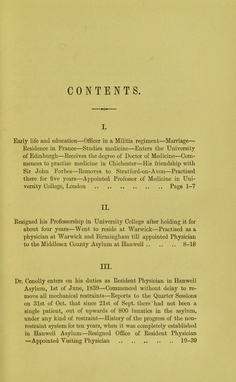 CONTENTS. I. Early life and education—Officer in a Militia regiment—Marriage— Residence in France—Studies medicine—Enters the University of Edinburgh—Receives the degree of Doctor of Medicine—Com- mences to practise medicine in Chichester—His friendship with Sir John Forbes—Removes to Stratford-on-Avon—Practised there for five years—Appointed Professor of Medicine in Uni- versity College, London Page 1-7 II. Resigned his Professorship in University College after holding it for about four years—Went to reside at Warwick—Practised as a physician at Warwick and Birmingham till appointed Physician to the Middlesex County Asylum at Han well 8-18 III. Dr. Conolly enters on his duties as Resident Physician in Hanwell Asylum, 1st of June, 1839—Commenced without delay to re- move all mechanical restraints—Reports to the Quarter Sessions on 31st of Oct. that since 21st of Sept, there’had not been a single patient, out of upwards of 800 lunatics in the asylum, under any kind of restraint—History of the progress of the non- restraint system for ten years, when it was completely established in Hanwell Asylum—Resigned Office of Resident Physician —Appointed Visiting Physician 19-39