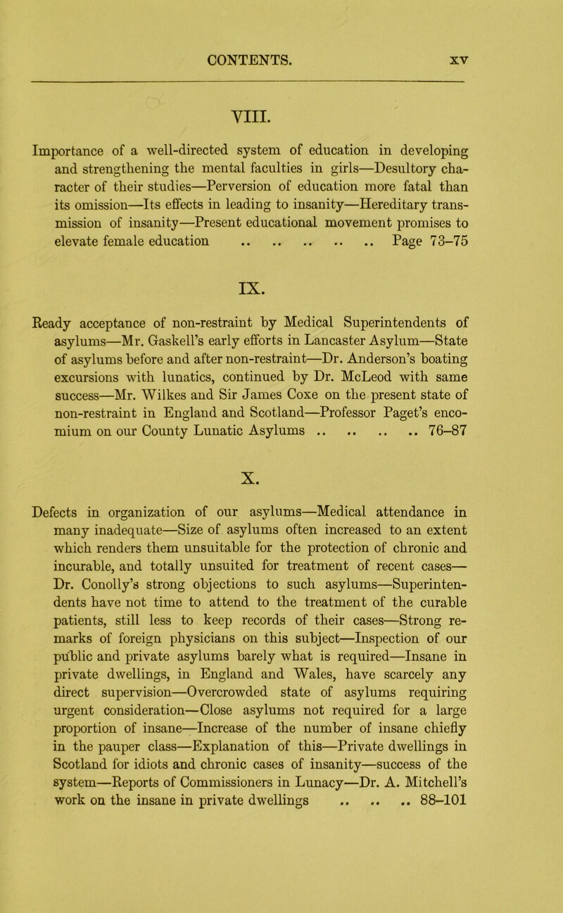 YIII. Importance of a well-directed system of education in developing and strengthening the mental faculties in girls—Desultory cha- racter of their studies—Perversion of education more fatal than its omission—Its effects in leading to insanity—Hereditary trans- mission of insanity—Present educational movement promises to elevate female education Page 73-75 IX. Keady acceptance of non-restraint by Medical Superintendents of asylums—Mr. Gaskell’s early efforts in Lancaster Asylum—State of asylums before and after non-restraint—Dr. Anderson’s boating excursions with lunatics, continued by Dr. McLeod with same success—Mr. Wilkes and Sir James Coxe on the present state of non-restraint in England and Scotland—Professor Paget’s enco- mium on our County Lunatic Asylums 76-87 X. Defects in organization of our asylums—Medical attendance in many inadequate—Size of asylums often increased to an extent which renders them unsuitable for the protection of chronic and incurable, and totally unsuited for treatment of recent cases— Dr. Conolly’s strong objections to such asylums—Superinten- dents have not time to attend to the treatment of the curable patients, still less to keep records of their cases—Strong re- marks of foreign physicians on this subject—Inspection of our public and private asylums barely what is required—Insane in private dwellings, in England and Wales, have scarcely any direct supervision—Overcrowded state of asylums requiring urgent consideration—Close asylums not required for a large proportion of insane—Increase of the number of insane chiefly in the pauper class—Explanation of this—Private dwellings in Scotland for idiots and chronic cases of insanity—success of the system—Reports of Commissioners in Lunacy—Dr. A. Mitchell’s work on the insane in private dwellings 88-101