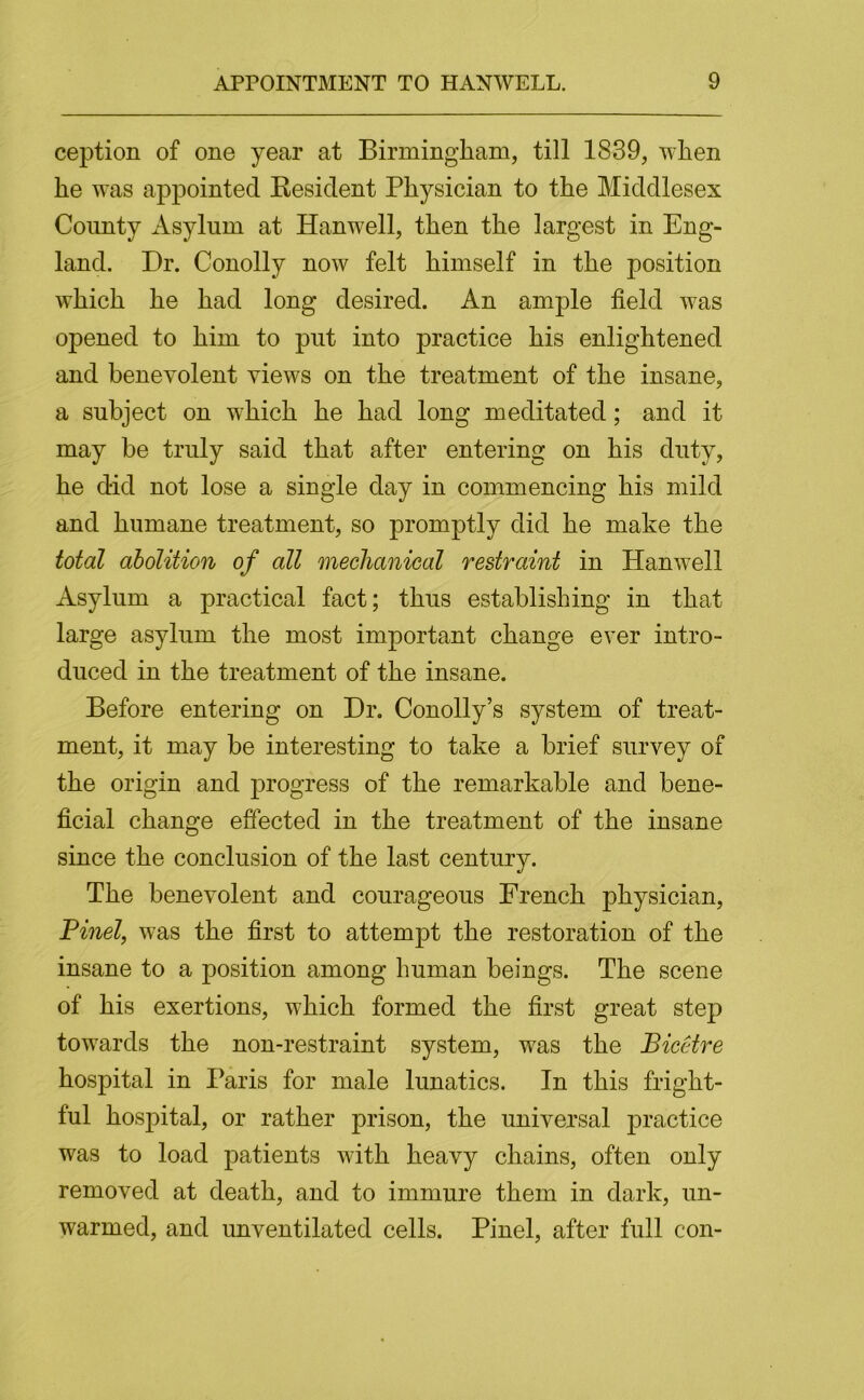 ception of one year at Birmingham, till 1839, when he was appointed Kesident Physician to the Middlesex County Asylum at Hanwell, then the largest in Eng- land. Dr. Conolly now felt himself in the position which he had long desired. An ample field was opened to him to put into practice his enlightened and benevolent views on the treatment of the insane, a subject on which he had long meditated; and it may be truly said that after entering on his duty, he did not lose a single day in commencing his mild and humane treatment, so promptly did he make the total abolition of all mechanical restraint in Hanwell Asylum a practical fact; thus establishing in that large asylum the most important change ever intro- duced in the treatment of the insane. Before entering on Dr. Conolly’s system of treat- ment, it may be interesting to take a brief survey of the origin and progress of the remarkable and bene- ficial change effected in the treatment of the insane since the conclusion of the last century. The benevolent and courageous French physician, Pinel, was the first to attempt the restoration of the insane to a position among human beings. The scene of his exertions, which formed the first great step towards the non-restraint system, was the Biceire hospital in Paris for male lunatics. In this fright- ful hospital, or rather prison, the universal practice was to load patients with heavy chains, often only removed at death, and to immure them in dark, un- warmed, and unventilated cells. Pinel, after full con-