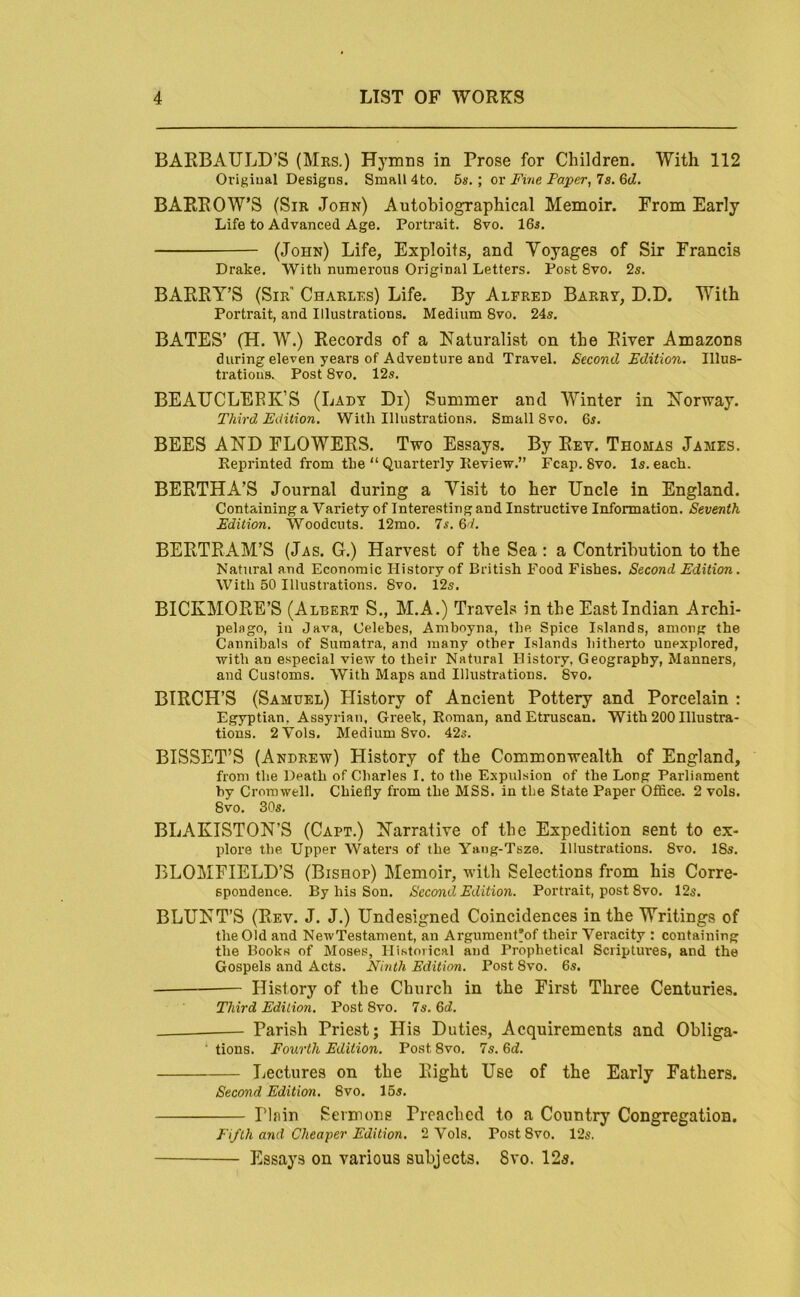 BAEBAULD’S (Mrs.) Hymns in Prose for Children. With 112 Original Designs. Small 4to. 5s. ; or Fiiie Paper, 7s. 6d. BAEEOW’S (Sir John) Autobiographical Memoir. From Early Life to Advanced Age. Portrait. 8vo. 16a. (John) Life, Exploits, and Voyages of Sir Francis Drake. With numerous Original Letters. Post 8vo. 2s. BAERY’S (Sir' Charlrs) Life. By Alfred Barry, D.D. With Portrait, and Illustrations. Medium 8vo. 24s. BATES’ (H. W.) Records of a Naturalist on the River Amazons during eleven years of Adventure and Travel. Second Edition. Illus- trations. Post 8vo. 12s. BEAIJCLEEK’S (Lady Di) Summer and Winter in Norway. Third Edition. With Illustrations. Small 8vo. 6s. BEES AND FLOWERS. Two Essays. By Rev. Thomas James. Keprinted from the “ Quarterly Eeview.” Fcap. 8vo. Is. each. BERTHA’S Journal during a Visit to her Uncle in England. Containing a Variety of Interesting and Instructive Information. Seventh Edition. Woodcuts. 12mo. 7s. 6d. BERTRAM’S (Jas. G.) Harvest of the Sea; a Contribution to the Natural and Economic History of British Food Fishes. Second Edition. With 50 Illustrations. 8vo. 12s. BICKMORE’S (Albert S., M.A.) Travels in the East Indian Archi- pelago, in Java, Celebes, Amboyna, the Spice Islands, among the Cannibals of Sumatra, and many other Islands hitherto unexplored, with an especial view to their Natural History, Geography, Manners, and Customs. With Maps and Illustrations. 8vo. BIRCH’S (Samuel) History of Ancient Pottery and Porcelain : Egyptian, Assyiiau, Greek, Roman, and Etruscan. With 200 Illustra- tions. 2Vols. Medium 8vo. 42s. BISSET’S (Andrew) History of the Commonwealth of England, from the Death of Charles I. to the Expulsion of the Long Parliament by Cromwell. Chiefly from the MSS. in the State Paper Office. 2 vols. 8vo. 30s, BLAKISTON’S (Capt.) Narrative of the Expedition sent to ex- plore the Upper Waters of the Yang-Tsze. Illustrations. 8vo. 18s. BLOMFIELD’S (Bishop) Memoir, with Selections from his Corre- spondence. By his Son. Second Edition. Portrait, post 8vo. 12s. BLUNT’S (Rev. J. J.) Undesigned Coincidences in the Writings of the Old and NewTestanient, an Argument'of their Veracity : containing the Books of Moses, Historical and Prophetical Scriptures, and the Gospels and Acts. Ninth Edition. Post 8vo. 6s. History of the Church in the First Three Centuries. Third Edition. Post 8vo. 7s, 5d. Parish Priest; His Duties, Acquirements and Obliga- ■ tions. Fourth Edition. Post 8vo. 7s. 6d. Lectures on the Right Use of the Early Fathers. Second Edition. 8vo. 15s, Plain Sermons Preached to a Country Congregation. Fifth and Cheaper Edition. 2 Vols. PostSvo. 12s. Essays on various subjects. 8vo. 12«.