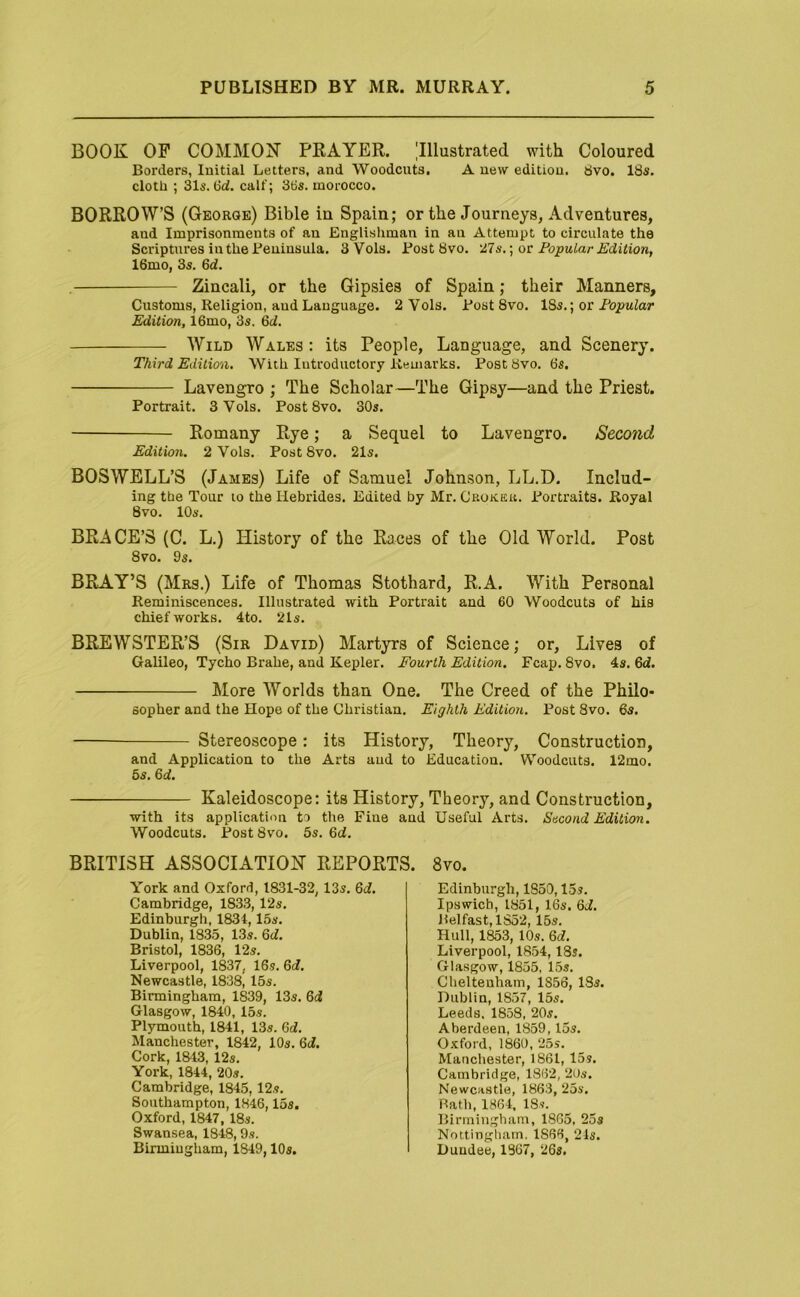 BOOK OP COMMON PRAYER. Illustrated with Coloured Borders, Initial Letters, and Woodcuts. A new edition. 8vo. 18s. cloth ; 31s. calf; 3tis. morocco. BORROWS (George) Bible iu Spain; or the Journeys, Adventures, and Imprisonments of an Englishman in an Attempt to circulate the Scriptures iuthe Peninsula. 3 Vols. Post 8vo. 27s.; or Popular Edition, 16mo, 3s. 6d. Zincali, or the Gipsies of Spain; their Manners, Customs, Religion, and Language. 2 Vols. Post 8vo. ISs.; or Popular Edition, 16mo, 3s. M. Wild Wales : its People, Language, and Scenery. Third Edition, With Introductory Remarks. Post 8vo. 6s. Lavengro ; The Scholar—The Gipsy—and the Priest. Portrait. 3 Vols. Post 8vo. 30s. Romany Rye; a Sequel to Lavengro. Second Edition. 2 Vols. Post 8vo. 21s. BOSWELL’S (James) Life of Samuel Johnson, LL.D. Includ- ing the Tour to the Hebrides. Edited by Mr. Crokeu. Portraits. Royal 8vo. 10s. BRACE’S (C. L.) History of the Races of the Old World. Post 8vo. 9s. BRAY’S (Mrs.) Life of Thomas Stothard, R.A. With Personal Reminiscences. Illustrated with Portrait and 60 Woodcuts of his chief works. 4to. 21s. BREWSTER’S (Sir David) Martyrs of Science; or. Lives of Galileo, Tycho Brahe, and Kepler. Fourth Edition. Fcap. 8vo, 4s. 6d. More Worlds than One. The Creed of the Philo- sopher and the Hope of the Christian. Eighth Edition. Post 8vo. 6s. Stereoscope: its History, Theory, Construction, and Application to the Arts aud to Education. Woodcuts. 12mo. 5s. 6rf. Kaleidoscope: its History, Theory, and Construction, with its application to the Fine and Useful Arts. Sacond Edition. Woodcuts. Post 8vo. 5s. 6d. BRITISH ASSOCIATION REPORTS. 8vo. York and Oxford, 1831-32, 13s. Qd. Cambridge, 1833, 12s. Edinburgh, 1834,15s. Dublin, 1835, 13s. Qd. Bristol, 1836, 12s. Liverpool, 1837, 16s. Qd. Newcastle, 1838, 15s. Birmingham, 1839, 13s. &d Glasgow, 1840, 15s. Plymouth, 1841, 13s. M. Manchester, 1842, 10s. 6i. Cork, 1&13, 12s, York, 1844, 20s. Cambridge, 1845,12s. Southampton, 1846,15s. Oxford, 1847, 18s. Swansea, 1848,9s. Birmiugham, 1849,10s. Edinburgh, 1850,15s. Ipswich, 1851, 16s, Qd. Belfast, 1852, 15s. Hull, 1853, 10s. 6i. Liverpool, 1854,18s. Glasgow, 1855, 15s. Cheltenham, 1856, 18s. Dublin, 1857, 15s. Leeds. 1858, 20s. Aberdeen, 1859,15s. Oxford, 1860, 25s. Manchester, 1861, 15 s. Cambridge, 1862, 2Us. Newcastle, 1863, 25s. Bath, 1864. 18s. Birmingham, 1865, 25s Nottingliam. 1866, 21s. Dundee, 1867, 26s.