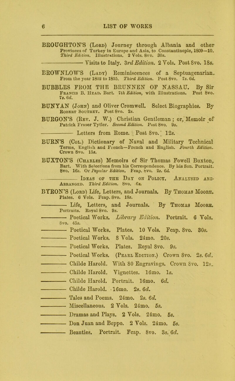 BROUGHTON’S (Lord) Journey through Albania and other Provinces of Turkey in Europe and Asia, to Constantinople, 1809—10. Third Edition. Illustrations. 2 Vols. 8vo, 30s. -Visitsto Italy. ZrdEdition. 2Vols. PostSvo. 18s. EROWNLOW’S (Lady) Reminiscences of a Septuagenarian^ From the year 1802 to 1815c Third Edition. PostSvo. Is.Qd. BUBBLES FROM THE BRUNNEN OP NASSAU. By Sir Francis B. Head, Bart. 1th Edition, with Illustrations. Post 8vo. Is. 6d. BUNYAN (John) and Oliver Cromwell. Select Biographies. By Robert Soutuet. Post 8vo. 2s. BURGON’S (Rev. J. W.) Christian Gentleman; or/Memoir of Patrick Fraser Tytler. Second Edition. Post 8vo. 9s. Letters from Rome. Post 8vo./ 12s. BURN’S (Col.) Dictionary of Naval and Military Technical Terms, English and French—French and English. Fourth Edition. Crown 8vo. 15s. BUXTON’S (Charles) Memoirs of Sir Thomas Powell Buxton, Bart. With Selections from his Correspondence. By his Son. Portrait. 8vo. 16s, Or Popular Edition. Fcap. bvo. 2s. 6d. Ideas op the Day on Policy, Analysed ani> Arranged. Third Edition. 8vo. 6s. BYRON’S (Lord) Life, Letters, and Journals. By Thomas Moore, Plates. 6 Vols. Fcap. 8vo. 18s. Life, Letters, and Journals. By Thomas Moore. Portraits. Royal 8vo. 9s. Poetical Works. Library Edition. Portrait. 6 Vols. 8 VO. 45s. Poetical Works. Plates. 10 Vols. Fcap. 8vo. 30s. Poetical Works. 8 Vols. 24mo. 20s. Poetical Works. Plates. Royal 8vo. 9s. Poetical Works. (Pearl Edition.) Crown 8vo. 2s. 6c?. Childe Harold. V7itli 80 Engravings. Crown 8vo. 12s.. Childe Harold. Vignettes. 16mo. Is. Childe Harold. Portrait. 16mo. 6t?. Childe Harold. ■ 16mo. 2s. Qd. Tales and Poems. 24mo. 2s. Qd. Miscellaneous. 2 Vols. 24mo. 5s. Dramas and Plays. 2 Vols. 24mo. 5s. Don Juan and Beppo. 2 Vols. 24mo. 5s. Beauties. Portrait. Fcap. 8vo. Zs. Qd.