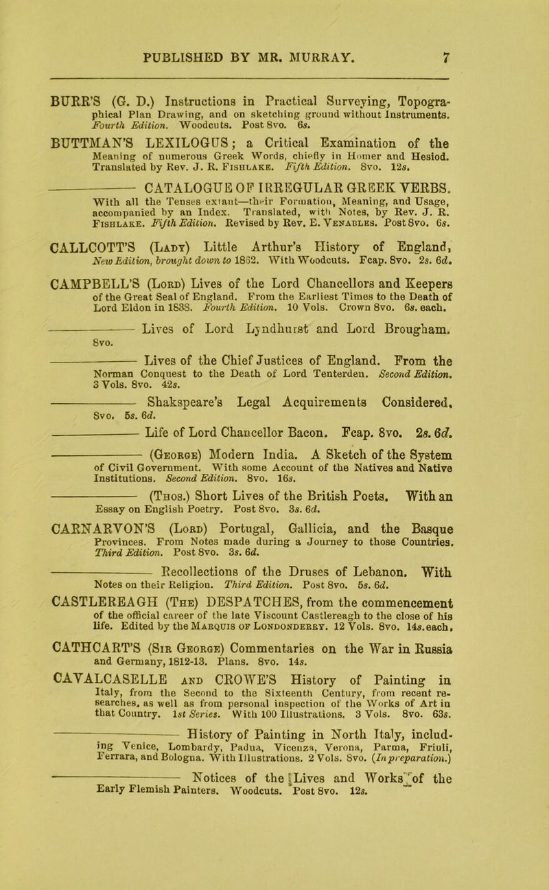 BURR’S (G. D.) Instructions in Practical Surveying, Topogra- phical Plan Drawing, and on sketching ground without Instruments. Fourth Edition. Woodcuts. Post 8vo. 65. BUTTMAN’S LEXILOGQS; a Critical Examination of the Meaning of numerous Greek Words, chiefly in Hmner and Hesiod. Translated by Rev. J. R. Fishlakb. FiJ'th Edition. 8vo. 12s. CATALOGUE OP IRREGULAR GREEK VERBS. With all the Tenses extant—their Formation, Meaning, and Usage, accompanied by an Index. Translated, witii Notes, by Rev. J. R. Fishlake. Fifth Edition. Revised by Rev. E. Venadles. PostSvo. 6s. CALLCOTT’S (Lady) Little Arthur’s History of England, New Edition, brought down to \%o2. With Woodcuts. Fcap. 8vo. 2s. 6ci. CAMPBELL’S (Lord) Lives of the Lord Chancellors and Keepers of the Great Seal of England. From the Earliest Times to the Death of Lord Eldon in 1638. Fourth Edition. 10 Vols. Crown 8vo. 6s. each. Lives of Lord Lyndhurst and Lord Brougham. Svo. — Lives of the Chief Justices of England. From the Norman Conquest to the Death of Lord Tenterden. Second Edition. 3 Vols. 8vo. 42s. Shakspeare’s Legal Acquirements Considered, 8vo. 6s. Qd. Life of Lord Chancellor Bacon. Fcap. Svo. 2s. Qd, (George) Modern India. A Sketch of the System of Civil Government. With some Account of the Natives and Native Institutions. Second Edition. 8vo. 16s. (Thos.) Short Lives of the British Poets. With an Essay on English Poetry. Post 8vo. 3s. 6d. CARNARVON’S (Lord) Portugal, Gallicia, and the Basque Provinces. From Notes made during a Journey to those Countries. Third Edition. Post 8vo. 3s. &d. Recollections of the Druses of Lebanon. With Notes on their Religion. Third Edition. Post 8vo. 5s. 6J. CASTLEREAGH (The) DESPATCHES, from the commencement of the official career of the late Viscount Castlereagh to the close of his life. Edited by the Maequis OF Londonderry. 12 Vols. 8vo. 14s.each. CATHCART’S (Sir George) Commentaries on the War in Russia and Germany, 1812-13. Plans. 8vo. 14s. CAVALCASELLE and CROWE’S History of Painting in Italy, from the Second to the Sixteenth Century, from recent re- searches. as well as from personal inspection of the Works of Art in that Country. 1st Series. With 100 Illustrations. 3 Vols. Svo. 63s. ^ History of Painting in North Italy, includ- ing Venice, Lombardy, Padua, Vicenza, Verona, Parma, Friuli, Ferrara, and Bologna. With Illustrations. 2 Vols. Svo. (^Inpreparation.) — Notices of the ^Lives and Works^^of the Early Flemish Painters. Woodcuts. Post Svo. 12s.