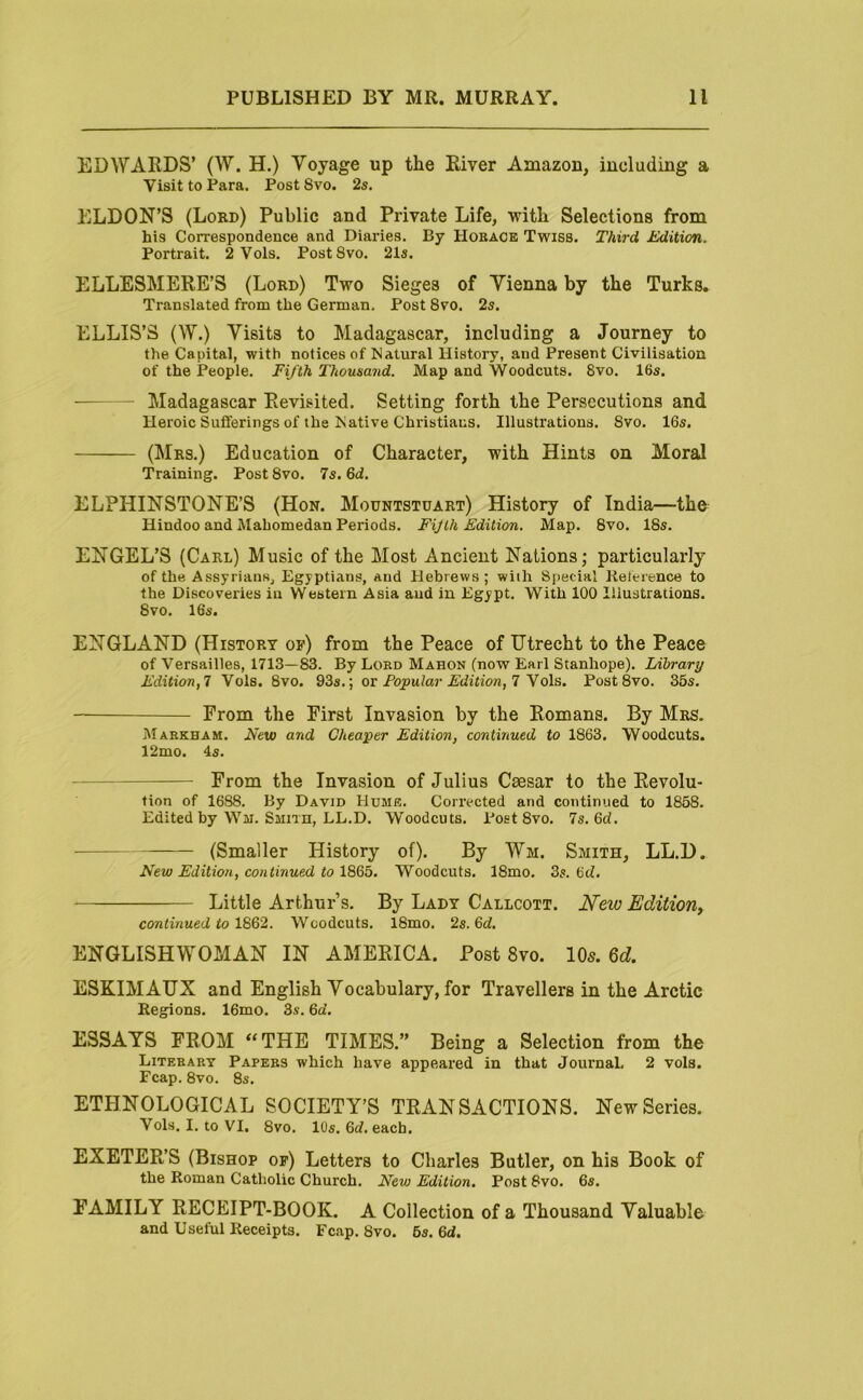 EDWARDS’ (W. H.) Voyage up the River Amazon, including a Visit to Para. Post 8vo. 2s. ELDON’S (Lord) Public and Private Life, with Selections from his Correspondence and Diaries. By Hoback Twiss. Third Edition. Portrait. 2 Vols. PostSvo. 21s. ELLESMERE’S (Lord) Two Sieges of Vienna by the Turks. Translated from the German. Post 8vo. 2s. ELLIS’S (W.) Visits to Madagascar, including a Journey to the Capital, with notices of Natural History, and Present Civilisation of the People. Fifth Thousand. Map and Woodcuts. 8vo. 16s. Madagascar Revisited. Setting forth the Persecutions and Heroic Sufferings of the Native Christians. Illustrations. 8vo. 16s. (Mrs.) Education of Character, with Hints on Moral Training. Post8vo. 7s. 6d. ELPHINSTONE’S (Hon. Mountstuart) History of India—the Hindoo and Mahomedan Periods. Fijih Edition. Map. 8vo. 18s. ENGEL’S (Carl) Music of the Most Ancient Nations; particularly of the Assyrians, Egyptians, and Hebrews; wiih Special lielerence to the Discoveries in Western Asia aud in Egypt. With 100 Illustrations. 8vo. 16‘s. ENGLAND (History of) from the Peace of Utrecht to the Peace of Versailles, 1713—83. By Lord Mahon (now Earl Stanhope). Library Edition,! Vols. 8vo. 93s.; ox Popular Edition,! y o\s. PostSvo. 35s. From the First Invasion by the Romans. By Mrs. Markham. Neva and Cheaper Edition, continued to 1863. Woodcuts. 12mo. Is. From the Invasion of Julius Caesar to the Revolu- tion of 1688. By David Hume. Corrected and continued to 1858. Edited by Wm. Smith, LL.D. Woodcuts. PostSvo. !s.6d. ■ (Smaller History of). By Wm. Smith, LL.D. New Edition, continued to 1865. Woodcuts. 18mo. 3s. 6d. Little Arthur’s. By Lady Callcott. iVetu Edition, continued to 1862. Woodcuts. 18mo. 2s. 6d. ENGLISHWOMAN IN AMERICA. Post 8vo. IO5. 6d ESKIMAUX and English Vocabulary, for Travellers in the Arctic Regions. 16mo. 3s. 6a’. ESSAYS FROM “THE TIMES.” Being a Selection from the Literary Papers which have appeared in that JournaL 2 vols. Fcap. 8vo. 8s. ETHNOLOGICAL SOCIETY’S TRANSACTIONS. New Series. Vols. I. to VI, 8vo. 10s. 6d. each. EXETER’S (Bishop of) Letters to Charles Butler, on his Book of the Roman Catholic Church. New Edition. Post 8vo. 6s. FAMILY RECEIPT-BOOK. A Collection of a Thousand Valuable and Useful Receipts. Fcap. 8vo. 5s. 6d.