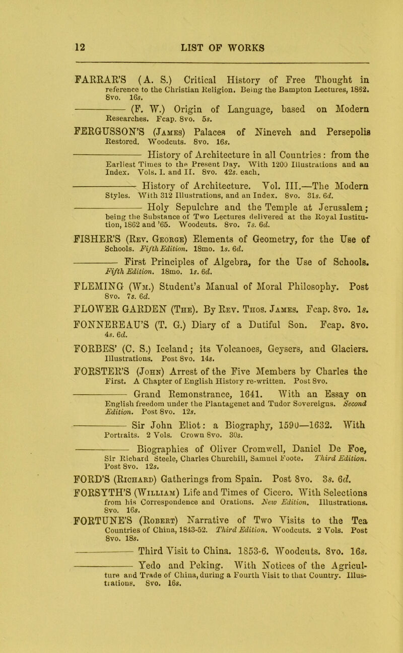 FARRAR’S (A. S.) Critical History of Free Thought in reference to the Christian Keligion. Being the Bampton Lectures, 1862. 8vo. 16s. (P. W.) Origin of Language, based on Modern Researches. Fcap. 8vo. 5s. FERGUSSON’S (James) Palaces of Nineveh and Persepolia Restored. Woodcuts. 8vo. 16s. History of Architecture in all Countries : from the Earliest Tiines to the Present Day. With 1200 Illustrations and an Index. Vols. I. and II. 8vo. 42s. each. History of Architecture. Yol. HI.—The Modern Styles. With 312 Illustrations, and an Index. 8vo. 31s. 6d. Holy Sepulchre and the Temple at Jerusalem; being the Substance of Two Lectures delivered at the Royal Institu- tion, 1862 and’65. Woodcuts. 8VO. Is.Qd. FISHER’S (Rev. George) Elements of Geometry, for the Use of Schools. Fifth Edition. 18mo. Is. 6d. First Principles of Algebra, for the Use of Schools, Fifth Edition. 18mo. Is. &d. FLEMING (Wm.) Student’s Manual of Moral Philosophy. Post 8vo. 7s. 6d. FLOWER GARDEN (The). By Rev. Thos. James. Fcap. 8vo. Is. FONNEREAU’S (T. G.) Diary of a Dutiful Son. Fcap. 8vo. 4s. 6d. FORBES’ (C. S.) Iceland; its Yolcanoes, Geysers, and Glaciers. Illustrations. Post 8vo. 14s. FORSTER’S (John) Arrest of the Five Members by Charles the First. A Chapter of English History re-written. Post Svo. Grand Remonstrance, 1641. With an Essay on English freedom under the Plantagenet and Tudor Sovereigns. Second Edition. Post 8vo. 12s. Sir John Eliot: a Biography, 1590—1632. With Portraits. 2 Vols. Crown Svo. 30s. Biographies of Oliver Cromwell, Daniel De Foe, Sir Richard Steele, Charles Churchill, Samuel Foote. Third Edition. Post Svo. 12s. FORD’S (Richard) Gatherings from Spain. Post 8vo. 3s. 6d. FORSYTH’S (William) Life and Times of Cicero. With Selections from his Correspondence and Orations. Few Edition. Illustrations. Svo. 16s. FORTUNE’S (Robert) Narrative of Two Yisits to the Tea Countries of China, 1843-52. Third Edition. Woodcuts. 2 Vols. Post Svo. 18s. — Third Yisit to China. 1853-6. Woodcuts. 8vo. 165. Yedo and Peking. With Notices of the Agricul- ture and Trade of China, during a Fourth Visit to that Country. Illus- trations. Svo. 16s.