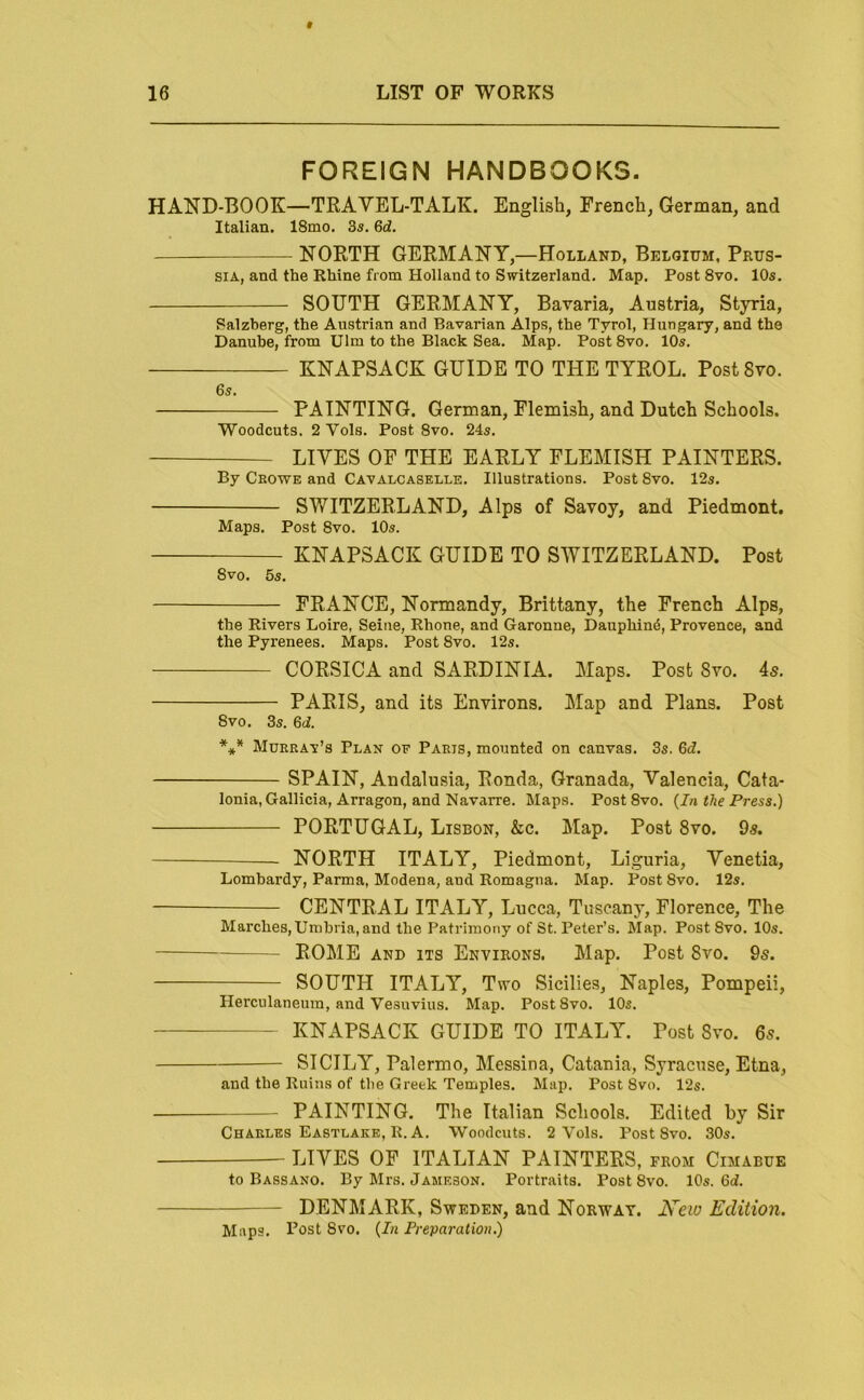 FOREIGN HANDBOOKS. HAND-BOOK—TRAVEL-TALK. English, French, German, and Italian. 18mo. 3a. 6df. NORTH GERMANY,—Holland, Belgium, Prus- sia, and the Rhine from Holland to Switzerland. Map. Post 8vo. 10s. SOUTH GERMANY, Bavaria, Austria, Styria, Salzberg, the Austrian and Bavarian Alps, the Tyrol, Hungary, and the Danube, from Ulm to the Black Sea. Map. Post 8vo. 10s. KNAPSACK GUIDE TO THE TYROL. Post 8vo. 6s. PAINTING. German, Flemish, and Dutch Schools. Woodcuts. 2 Vols. Post 8vo. 24s. LIVES OF THE EARLY FLEMISH PAINTERS. By Crowe and Cavalcaselle. Illustrations. Post 8vo. 12s. SWITZERLAND, Alps of Savoy, and Piedmont. Maps. Post 8vo. 10s. KNAPSACK GUIDE TO SWITZERLAND. Post 8vo. 5s. FRANCE, Normandy, Brittany, the French Alps, the Rivers Loire. Seine, Rhone, and Garonne, Dauphind, Provence, and the Pyrenees. Maps. Post 8vo. 12s. CORSICA and SARDINIA. Maps. Post 8vo. 4s. PARIS, and its Environs. Map and Plans. Post 8VO. 3s. M. *** Muerav’s Plan of Paris, mounted on canvas. 3s. 6d. SPAIN, Andalusia, Ronda, Granada, Valencia, Cata- lonia, Gallicia, Arragon, and Navarre. Maps. Post8vo. {In the Press.) PORTUGAL, Lisbon, &c. Map. Post 8vo. 9s. .— NORTH ITALY, Piedmont, Liguria, Venetia, Lombardy, Parma, Modena, and Romagna. Map. Post 8vo. 12s. CENTRAL ITALY, Lucca, Tuscany, Florence, The Marches,Umbria, and the Patrimony of St. Peter’s. Map. Post 8vo. lOs. ROME AND ITS Environs. Map. Post 8vo. 9s. SOUTH ITALY, Two Sicilies, Naples, Pompeii, Herculaneum, and Vesuvius. Map. Post 8vo. 10s. KNAPSACK GUIDE TO ITALY. Post 8vo. 6s. SICILY, Palermo, Messina, Catania, Syracuse, Etna, and the Ruins of tlie Greek Temples. Map. Post Svo. 12s. PAINTING. The Italian Schools. Edited by Sir Charles Eastlake, R. A. Woodcuts. 2 Vols. Post 8vo. 30s. LIVES OF ITALIAN PAINTERS, from Cimabue to Bassano. By Mrs. Jameson. Portraits. Post 8vo. 10s. 6d. DENMARK, Sweden, and Norway. New Edition. Maps. I’ost 8vo. {In Preparation)