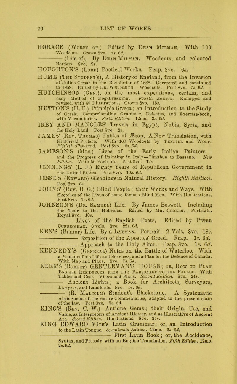 HORACE (Works of.) Edited by Dean Milman. With 100 Woodcuts. Crown Svo. 7s. Qd. (Life of). By Dean Milman. Woodcuts, and coloured Border.s. 8vo. 9s. HOUGHTON’S (Lord) Poetical Works. Fcap. 8vo. 6s. HUME (The Student’s), A History of England, from the Invasion of Julius Csesar to the Revolution of 1688. Corrected and continued to 1858. Edited by Dr. Wm. Smith. Woodcuts. Post 8vo. la.Bd. HUTCHINSON (Gen.), on the most expeditiou.s, certain, and easy Method of Dog-Breakinp:. Fourth Edition. Enlarged and revised, with 40 Illustrations. Crown 8vo. 15s. HUTTON’S (H. E.) Principia Groeca; an Introduction to the Study of Greek. Comprehending Grammar, Delectus, and Exercise-book, with Vocabularies. Sixth Edition. 12mo. 3s. 6<Z. IRBY AND MANGLES’ Travels in Egypt, Nubia, Syria, and the Holy Land. Post 8vo. 2s. JAMES’ (Rev. Thomas) Fables of ^Esop. A New Translation, with Historical Preface. With 100 Woodcuts by Tenniel and Wolf. Fiftieth Thousand. Post 8vo. 2s. &d. JAMESON’S (Mrs.) Lives of the Early Italian Painters— and the Progress of Painting in Italy—Cimabue to Bassano. New Edition. With 50 Portraits. Post Svo. 12s. JENNINGS’ (L. J.) Eighty Year.s of Republican Government in the United States. Post Svo. 10s. 6ci. JESSE’S (Edward) Gleanings in Natural History. Eighth Edition. Fcp. 8vo. 6s. JOHNS’ (Rf.v. B. G.) Blind People; their Works and Ways. With Sketches of the Lives of some famous Blind Men. AVith Illustrations. Post Svo. 7s. 6J. JOHNSON’S (Dr. Samuel) Life. By James Boswell. Including the Tour to the Hebrides. Edited by Mb. Ceoker. Portraits. Royal Svo. 10s. Lives of the English Poets. Edited by Peter Cunningham. 3 vols. 8vo. 22s. 6d. KEN’S (Bishop) Life. By a Layman. Portrait. 2 Vols. Svo. I85. Exposition of the Apostles’ Creed. Fcap. Is. 6d. Approach to the Holy Altar. Fcap. 8vo. 1«. 6d. KENNEDY’S ((General) Notes on the Battle of Waterloo. With a Memoir of his Life and Services, and a Plau for the Defence of Canada. With Map and Plans. 8vo. 7s. 6rf. KERR’S (Robert) GENTLEMAN’S HOUSE; or. How to Plan English Rksidicnces, from thk Parsonage to the Palace. With Tables and Cost. Views and Plans. Second Edition. Svo. 24s. Ancient Lights; a Book for Architects, Surveyors, Lawyers, and Landlords. 8vo. 5s. Qd. (R. Malcolm) Student’s Blackstone. A Systematic Abridgment of the entire Commentaries, adapted to the present state of the law. Post 8vo. 7s. 6d. KING’S (Rev. C. W.) Antique Gems; their Origin, Use, and Value, as Interpreters of Ancient History, and as illustrative of Ancient Art. Second Edition. Illustrations. 8vo. 24s. KING EDWARD YIth’s Latin Grammar; or, an Introduction to the Latin Tongue. Seventeenth Edition. 12mo. 3s. 6d. First Latin Book; or,the Accidence, Syntax, and Prosody, with an English Translation. Fifth Edition. 12mo. 2s. 6d,