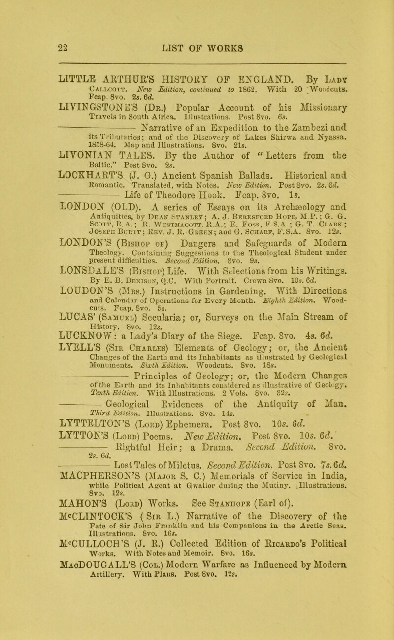 LITTLE ARTHUR’S HISTORY OF ENGLAND. By Lady Callcott. New Edition, continued to 1862. With 20 Woodcuts. Fcap. 8vo. 2s. &d. LIVINGSTONE’S (Dr.) Popular Account of his Missionary Travels in South Africa. Illustrations, Post 8vo. 6s. — Narrative of an Expedition to the Zambezi and its Trilmtiiries; and of the Discovery of Lakes Sliirwa and Nyassa. 1858-64. Map and Illustrations. 8vo. 21s. LIVONIAN TALES. By the Author of “ Letters from the Baltic.” Post 8vo. 2s. LOCKHART’S (J. G.) Ancient Spanish Ballads. Historical and Romantic, Translated, with Notes. New Edition. Post 8vo. 2s. 6t^. Life of Theodore Hook. Fcap. 8vo. Is. LONDON (OLD). A series of Essays on its Archaeology and Antiquities, by Dean Stanley; A. J. Bekesford Hope, M P. ; G. G. Scott, R. A.; R. Westmacott. R.A.; E. Foss, F.S.A.; G. T. Clark; Joseph Burtt; Rev. J. R. Green; aud G. Scharf, F.S.A. Svo. 125. LONDON’S (Bishop of) Dangers and Safeguards of Modern Theology. Containing Suggestions to the Theological Student under present difficulties. Second Edition. Svo. 9s. LONSDALE’S (Bishop) Life. With Selections from his Writings. By E. B. Denison, Q.C. With Portrait. Crown Svo. 10s. 6cZ. LOUDON’S (Mrs.) Instructions in Gardening. With Directions and Calendar of Operations for Every Month. Eighth Edition. Wood- cuts. Fcap. Svo, 5s. LUCAS’ (Samuel) Secularia; or, Surveys on the Main Stream of History. Svo. 12s. LUCKNOW : a Lady’s Diary of the Siege. Fcap, Svo. 4s. 6d. LYELL’S (Sir Charles) Elements of Geology; or, the Ancient Changes of the Earth and its Inhabitants as illustrated by Geological Monuments. Sixth Edition. Woodcuts. Svo, 18s. Principles of Geology; or, the Modern Changes of the Earth and its Inliabitants considered as illustrative of Geology, Tenth Edition. With Illustrations. 2 Vols. Svo. 32s. Geological Evidences of the Antiquity of Man. Third Edition. Illustrations. Svo. 14s. LYTTELTON’S (Lord) Ephemera. Post Svo. 10s. Qd. LYTTON’S (Lord) Poems. Neiv Edition, Post Svo. 10s. Qd. Rightful Heir; a Drama, Second Edition. Svo. 2s. Qd. Lost Tales of Miletus. Second Edition. Post Svo. 7s. 6cZ. MACPHERSON’S (Major S. C.) Memorials of Service in India, while Political Agent at Gwalior during the Mutiny. .Illustrations. Svo. 12s. MAHON’S (Lord) Works. See Stanhope (Earl of). McCLINTOCK’S ( Sir L.) Narrative of the Discovery of the Fate of Sir John Franklin and his Companions in the Arctic Seas. Illustrations. Svo. 16s. M<^CULLOCH’S (J. R.) Collected Edition of Ricardo’s Political Works. With Notes and Memoir. Svo. 16s. MaoDOUGALL’S (Col.) Modern Warfare as Influenced by Modem Artillery. With Plans. Post Svo. 12s.
