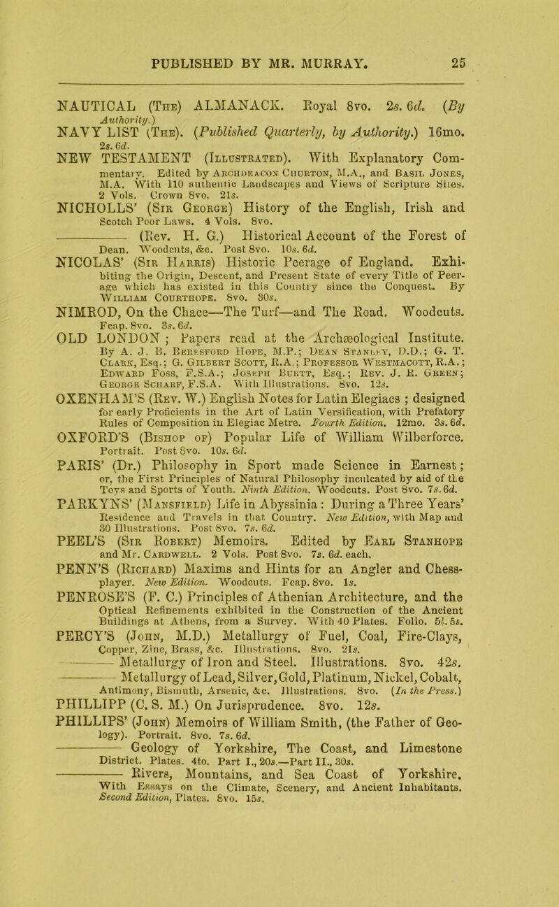 NAUTICAL (The) ALMANACK. Royal 8vo. 2s. 6c/. {By Authority.) NAVY LIST (The). {Published Quarterly, by Authority.) 16mo. 2s. 6ti. NEW TESTAMENT (Illustrated). With Explanatory Com- nientaiy. Edited by Archduacon Ciiurton, !\r,A., and Basil Jones, M.A. With 110 authentic Landscapes and Views of Scripture Sites. 2 Vols. Crown 8vo. 21s. NICHOLLS’ (Sir George) History of the English, Irish and Scotch Poor Laws. 4 Vols. 8vo. (Rev. H. G.) Historical Account of the Forest of Dean. Woodcuts, &c. Post 8vo. 10s. 6fi. NICOLAS’ (Sir Harris) Historic Peerage of England. Exhi- biting the Origin, Descent, and Present State of every Title of Peer- age which has existed in this Country since the Conquest. By VVlLLlAM COURTHOPE. 8vO. 30s. NIMROD, On the Chace—The Turf—and The Road. Woodcuts. Fc.ap. 8vo. 3s. 6J. OLD LONDON ; Papers read at the Archseological Institute. By A. J. B. Eeresford Hope, M.P. ; Dean Stani.hy, D.D.; G. T. Clark, Esq.; G. Gilbert Scott, 11.A.; Professor Wkbtmacott, R.A. ; Edward Foss, F.S.A.; Joseph Burtt, Esq.; Rev. J. R. Green; George SCHARF, F.S.A. With Illustrations. 8vo. 12s. OXENHAM’S (Rev. W.) English Notes for Latin Elegiacs ; designed for early Proficients in the Art of Latin Versification, with Prefatory Rules of Composition in Elegiac Metre. Fourth Edition. 12mo. 3s. %d. OXFORD'S (Bishop of) Popular Life of William Wilberforce. Portrait. Post Svo. 10s. 6J. PARIS’ (Dr.) Philosophy in Sport made Science in Earnest ; or, the First Principles of Natural Philosophy inculcated by aid of tie Toys and Sports of Youth. Ninth Edition. Woodcuts. Post 8vo. 7s. 6d, PARKYNS’ (Mansfield) Life in Abyssinia: During a Three Years’ Residence and Travels in ttiat Country. A'Jition, with Majj and 30 Illustrations. Post Svo. 7s. GtZ. PEEL’S (Sir Robert) Memoirs. Edited by Earl Stanhope and Mr. Cardwell. 2 Vols. Post Svo. 7s. 6J. each. PENN’S (Richard) Maxims and Hints for an Angler and Chess- player. New Edition. Woodcuts. Fcap. Svo. Is. PENROSE’S (F. C.) Principles of Athenian Architecture, and the Optical Refinements exhibited in the Construction of the Ancient Buildings at Athens, from a Survey. With 40 Plates. Folio. 51. 5s. PERCY’S (John, M.D.) Metallurgy of Fuel, Coal, Fire-Clays, Copper, Zinc, Brass, &c. Illustrations. Svo. 21s. Metallurgy of Iron and Steel. Illustrations. Svo. 42s. Metallurgy of Lead, Silver, Gold, Platinum, Nickel, Cobalt, Antimony, Bismuth, Arsenic, &c. Illustrations. Svo. {In the Press.) PHILLIPP (C. S. M.) On Jurisprudence. Svo. 125. PHILLIPS’ (John) Memoirs of William Smith, (the Father of Geo- logy). Portrait. Svo. 7s. 6d. Geology of Yorkshire, The Coast, and Limestone District. Plates. 4to. Part I., 20s.—Part II., 30s. Rivers, Mountains, and Sea Coast of Yorkshire. With Essays on the Climate, Scenery, and Ancient Inhabitants. Second Edition, Plates. Svo. 15s.