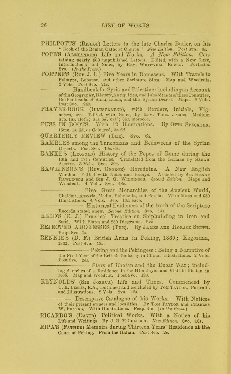 PHILPOTTS’ (Bishop) Letters to the late Charles Butler, on his “ Hook of tlicRomati Catholic Cluirch.” New Edition. Post 8vo. 65, POPE’S (Alexander) Life and Works. A New Edition. Con- taininfj nearly 500 unpublished Letters. Edited, with a New Life, Introductions and Notes, by Rev. Whitvvell Elwin. Portraits. 8vo. {In the Press.) PORTER’S (Rev. J. L.) Five Years in Damascus. With Travels to Palmyra, Lebanon and other Scripture Sites. Map and Woodcuts. 2 Vols. Post 8vo. 21s. Handbook for Syria and Palestine; includingan Account ofthe Geography,!]ihtory,Antiquities, and Iiihabitatitsol theseCountries, the Peninsula of Sinai, iidoui, and the Syrian Desert. Maps. 2 Vols. Post 8vo. 245. PRAYER-BOOK (Illustrated), with Borders, Initials, Vig- nettes, &c. Edited, with No’es, by llr:v. Tnos. Ja.ues. Medium 8vo. 18s. cloth ; 31s. 6tZ. calf; 3Gs. morocco. PUSS IN BOOTS. With 12 Illustrations. By Otto Specxter. 16mo. Is. 6d. or Coloured, 2s. 6d. QUARTERLY REVIEW (The). 8vo. 65. RAMBLES among the Turkomans and Bcdaweens of the Syrian Deserts. Post Svo. 10s. 6d. RxVNKE’S (Leopold) History of the Popes of Rome during the 16th and 17th Centuries. Translated from the German by Sarah Austin. 3 Vols. Svo. 30s. RAWLINSON’S (Rev. George) Plerodotus. A New English Version. Edited with Notes and Essays. Assisted by Sir Henry Rawlinson and Sir J. G. Wilkinson. Second Edition. Maps and Woodcut. 4 Vols. Svo. 4Ss. Five Great Monarchies of the Ancient World, Chaldoea, Assyria, Media, Babylonia, and Persia. With Maps and 650 Illustrations. 4 Vols. Svo. 16s. each. Historical Evidences of the truth of the Scripture Records stated anew. Second Edition. Svo. 14s. REED’S (E. J.) Practical Treatise on Shipbuildiag in Iron and Steel. With Plates and 250 Diagrams. Svo. REJECTED ADDRESSES (The). By James and Horace Smith. Fcap. Svo. Is. RENNIE’S (D. F.) British Arms in Peking, I860; Kagosima, 1862. Post Svo. 12s. Peking and the Pekingese: Being a Narrative of the First Year ofthe British Embassy iu China. Illustrations. 2 Vols. Post Svo. 24s. ■ — Story of Bhotan and the Dooar War ; includ- ing Sketches of a Re.sidence in the Himalayas and Visit to Bhutan in 1865. Map and Woodcut. Post Svo. 12s. REYNOLDS’ (Sir Joshua) Life and Time.s. Commenced by C. R. Leslie, R.A., continued and concluded by Ton Taylor. Portraits and Illustrations. 2 Vols. Svo. 42s. Descriptive Catalogue of bis Works. With Notices of tbeir present owners and localities. By Tom Tay’lor and Charles W. Franks. With Illustrations. Fcap. 4to. {In the Press.) RICARDO’S (David) Political Works. With a Notice of his Life and Writings. By J. R. M'Culloch. New Edition. Svo. 16s. RIPA’S (Father) Memoirs during Thirteen Years’ Residence at the Court of Peking. From the Italian. Post Svo. 2s.