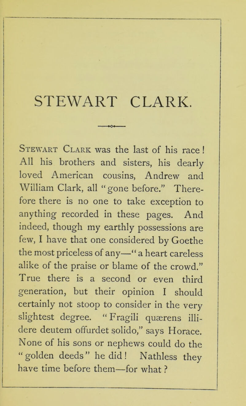 STEWART CLARK. Stewart Clark was the last of his race ! All his brothers ancl sisters, his dearly loved American cousins, Andrew and William Clark, all “gone before.” There- fore there is no one to take exception to anything recorded in these pages. And indeed, though my earthly possessions are few, I have that one considered by Goethe the most priceless of any—“ a heart careless alike of the praise or blame of the crowd.” True there is a second or even third generation, but their opinion I should certainly not stoop to consider in the very slightest degree. “ Fragili quserens illi- dere deutem offurdet solido,” says Horace. None of his sons or nephews could do the “golden deeds” he did! Nathless they have time before them—for what ?