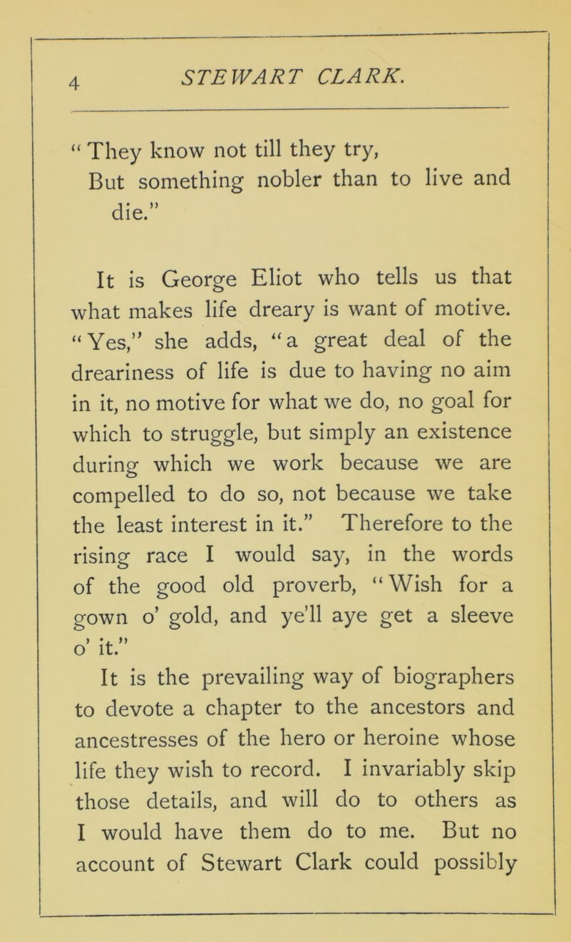 “ They know not till they try, But something nobler than to live and die.” It is George Eliot who tells us that what makes life dreary is want of motive. “Yes,” she adds, “a great deal of the dreariness of life is due to having no aim in it, no motive for what we do, no goal for which to struggle, but simply an existence during which we work because we are compelled to do so, not because we take the least interest in it.” Therefore to the rising race I would say, in the words of the good old proverb, “Wish for a gown o’ gold, and ye’ll aye get a sleeve > *. ft 0 it. It is the prevailing way of biographers to devote a chapter to the ancestors and ancestresses of the hero or heroine whose life they wish to record. I invariably skip those details, and will do to others as 1 would have them do to me. But no account of Stewart Clark could possibly