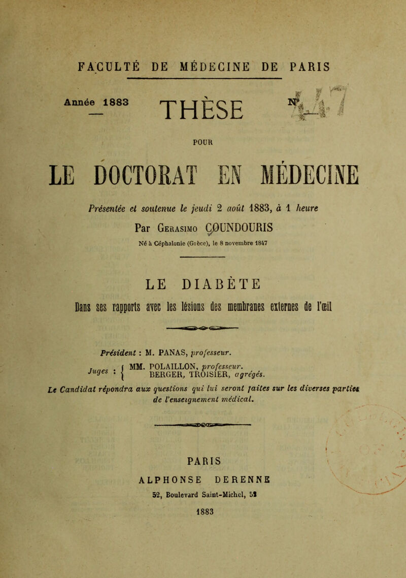 FACULTÉ DE MÉDECINE DE PARIS Année 1883 THÈSE POUR LE DOCTORAT EN 1 t '^ï JixL Présentée et soutenue le jeudi 2 août 1883, à 1 heure Par Gerasimo Ç0UNDOURIS Né à Céphalonie (Gièce), le 8 novembre 1847 LE DIABÈTE Dans ses rapports avec les lésions des memliranes externes de l’oeil Président : M. PANAS, professeur. Juges : | MM. POLAILLON, professeur. BERGER, TROJS1ER, agrégés. Le Candidat répondra aux questions qui lui seront faites sur les diverses parties de l’enseignement médical. — PARIS ALPHONSE DERENNE 52, Boulevard Saint-Michel, 51 1883