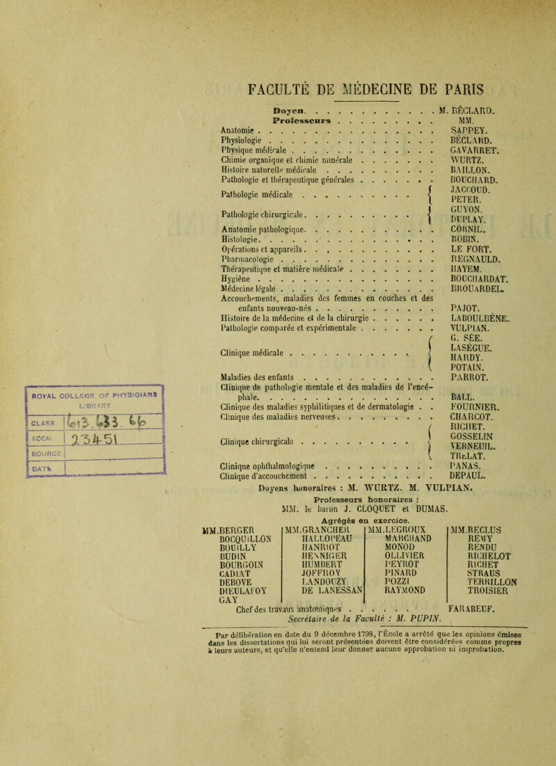 ROYAL COLLKCR OF PHYSICtANS L1DRARY Mm ~<r CLASS ACCM. AJ&JkSL ‘SOURCE DATfc 1 t)ojen. . . tProfesscnrs Anatomie Physiologie Physique médicale Chimie organique et chimie minérale Histoire naturelle médicale . . . Pathologie et thérapeutique générales Pathologie médicale Pathologie chirurgicale { I Anatomie pathologique Histologie Opérations et appareils. . Pharmacologie Thérapeutique et matière médicale Hygiène Médecine légale . . . . Accouchements, maladies des femmes eh couches et des enfants nouveau-nés Histoire de la médecine et de la chirurgie Pathologie comparée et expérimentale Clinique médicale j Maladies des enfants Clinique de pathologie mentale et des maladies de l’encé- phale Clinique des maladies syphilitiques et de dermatologie . . Clinique des maladies nerveuses Clinique chirurgicale j Clinique ophtalmologique Clinique d’accouchement M. BÉCLARD. MM. SAPPEY. BÉCLARD. CAVARRET. WURTZ. BAILLON. BOUCHARD. JACCOUD. PETER. GUYON. DUPLAY. COltNIL. ROBIN. LE FORT. REGNAULD. I1AYEM. BOUCHARDAT. BROUaRDEL. PAJOT. LADOULBÈNE. VULP1AN. G. SÉE. LASÈGUE. HARDY. POTAIN. PA R ROT. BALL. FOURNIER. CHARCOT. RICHET. GOSSELIN YERNEUIL. TR&LAT. PANAS. DEPAUL. Doyens lwnoraires : M. WURTZ. M. VULPIAN. Professeurs honoraires : MM. le baron J. CLOQUET et DUMAS. Agrégés en exercice. MM.BERGER MM.GRANCHEK MM.LEGROUX MM.RECLUS BOCQUiLLON HALLOPEAU MARCHAND REMY BOU1LLY IJANRtOT MONOD RENDU RUD1N HEN NIGER OLLIV1ER RICHE LOT BOURGOIN HUMBERT PEYROT RICHET CADIAT JOFFROY PINARD STRAUS DEBOVE LANDOUZY POZZI TKRKILLON DIEULAFOY GAY DE LANESSAN RAYMOND TROIS1ER Chef des travaux anatomiques FARABEUF. Secrétaire de la Faculté : il. PUPIN. Par délibération en date du 9 décembre 1798, l’Ecole a arrêté que les opinions émises dans les dissertations qui lui seront présentées doivent être considérées comme propres i leurs auteurs, et qu’elle n’entend leur donnes aucune approbation ni improbation.