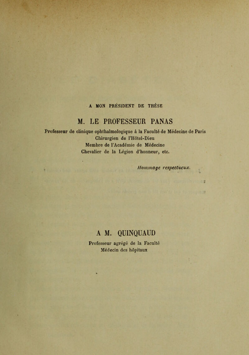 A MON PRÉSIDENT DE THÈSE M. LE PROFESSEUR PANAS Professeur de clinique ophthalmologique à la Faculté de Médecine de Paris Chirurgien de l’Hôtel-Dieu Membre de l’Académie de Médecine Chevalier de la Légion d’honneur, etc. Hommage respectueux. A M. QUINQUAUD Professeur agrégé de la Faculté Médecin des hôpitaux