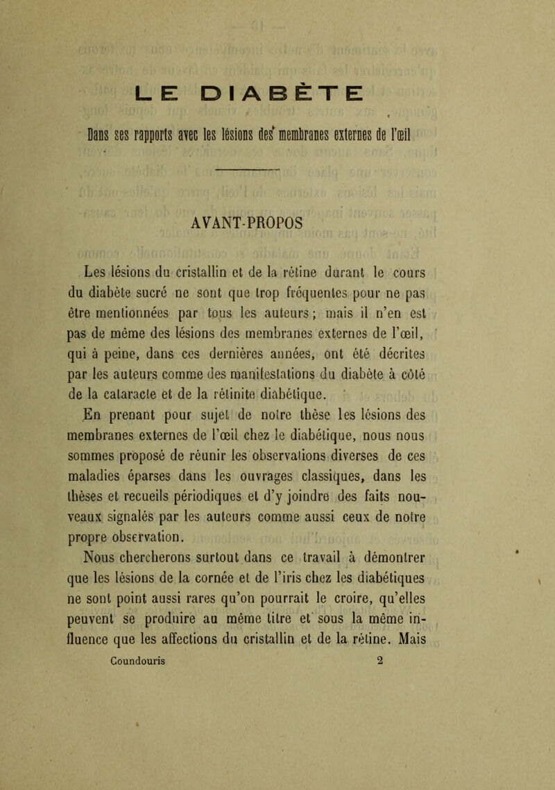 LE DIABÈTE Dans ses rapports avec les lésions îles membranes externes de l’œil AVANT-PROPOS Les lésions du cristallin et de la rétine durant le cours du diabète sucré ne sont que trop fréquentes pour ne pas être mentionnées par tous les auteurs ; mais il n’en est pas de même des lésions des membranes externes de l’œil, qui à peine, dans ces dernières années, ont été décrites par les auteurs comme des manifestations du diabète à côté de la cataracte et de la rélinito diabétique. En prenant pour sujet de notre thèse les lésions des membranes externes de l’œil chez le diabétique, nous nous sommes proposé de réunir les observations diverses de ces maladies éparses dans les ouvrages classiques, dans les thèses et recueils périodiques et d’y joindre des faits nou- veaux signalés par les auteurs comme aussi ceux de notre propre observation. Nous chercherons surtout dans ce travail à démontrer que les lésions de la cornée et de l’iris chez les diabétiques ne sont point aussi rares qu’on pourrait le croire, qu’elles peuvent se produire au même titre et sous la même in- fluence que les affections du cristallin et de la rétine. Mais Coundouris 2