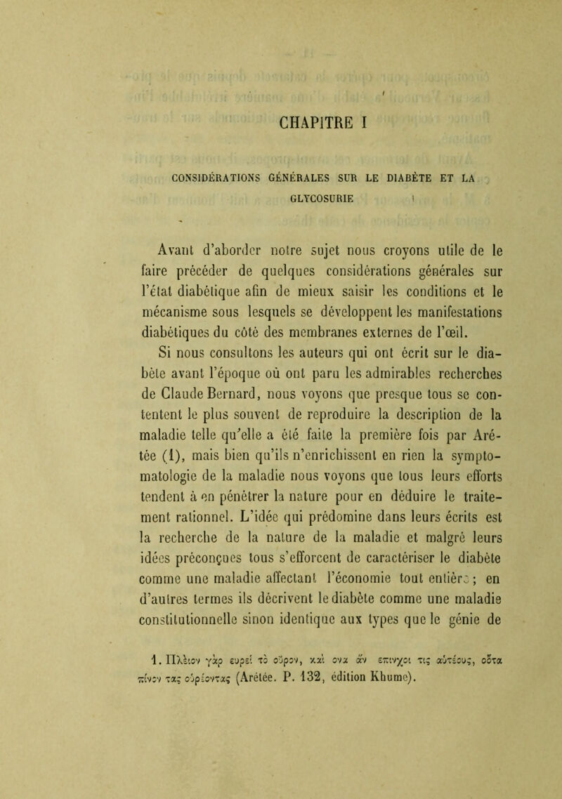 t CHAPITRE I CONSIDÉRATIONS GÉNÉRALES SUR LE DIABÈTE ET LA GLYCOSURIE l Avant d’aborder notre sujet nous croyons utile de le faire précéder de quelques considérations générales sur l’état diabétique afin de mieux saisir les conditions et le mécanisme sous lesquels se développent les manifestations diabétiques du côté des membranes externes de l’œil. Si nous consultons les auteurs qui ont écrit sur le dia- bète avant l’époque où ont paru les admirables recherches de Claude Bernard, nous voyons que presque tous se con- tentent le plus souvent de reproduire la description de la maladie telle qu'elle a été faite la première fois par Aré- tée (1), mais bien qu’ils n’enrichissent en rien la sympto- matologie de la maladie nous voyons que tous leurs efforts tendent à en pénétrer la nature pour en déduire le traite- ment rationnel. L’idée qui prédomine dans leurs écrits est la recherche de la nature de la maladie et malgré leurs idées préconçues tous s’efforcent de caractériser le diabète comme une maladie affectant l’économie tout entière; en d’autres termes ils décrivent le diabète comme une maladie constitutionnelle sinon identique aux types que le génie de 1. HUiov ysep eups? to oypsv, xxi ova <xv erctv^oi p; aùréoug, oota t:îv;v -aç o-jpîovxxç (Arélée. P. 132, édition Rhume).