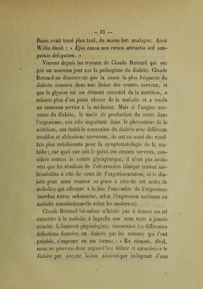 Bazin avait tracé plus lard, du moins fort analogue. Ainsi Willis disait : « Ejus causa non rerum attraclio sed san- guinis deliquium. » Vinrent depuis les travaux de Claude Bernard qui ont jeté un nouveau jour sur la pathogénie du diabète. Claude Bernard en démontrant que la cause la plus fréquente du diabète consiste dans une lésion des centres nerveux, et que la glycose est un élément essentiel de la nutrition, a éclairci plus d’un point obscur de la maladie et a rendu un immense service à la médecine. Mais si l’angine ner- veuse du diabète, le mode de production du sucre dans l’organisme, son rôle important dans le phénomène de la nutrition, ont établi la connexion du diabète avec différents troubles et altérations nerveuses, ils ont eu aussi des résul- tats plus satisfaisants pour la symptomatologie de la ma- ladie ; car quel que soit le point des centres nerveux, con- sidéré comme le centre glycogénique, il n’est pas moins vrai que les résultats de l’ob.-ervation clinique restent iné- branlables à côté de ceux de l’expérimentation, et le dia- bète peut ainsi trouver sa place à côté de cet ordre de maladies qui affectent à la fois l’ensemble de l’organisme (■morbus totius substantiœ, selon l’expression ancienne ou maladie constitutionnelle selon les modernes). Claude Bernard lui-même n’hésite pas à donner un tel caractère à la maladie à laquelle son nom reste à jamais attaché. L’éminent physiologiste, énumérant les différentes définitions données au diabète par les auteurs qui l’ont précédé, s’exprime en ces termes : « En résumé, dit-il, nous ne pouvons donc aujourd’hui définir et caractériser le diabète par aucune lésion anatomique indiquant d’une