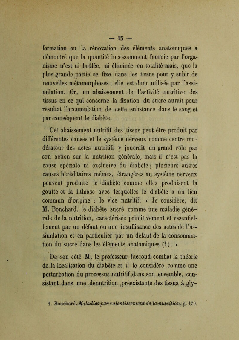 formation ou la rénovation des éléments anatomiques a démontré que la quantité incessamment fournie par l’orga- nisme n’est ni brûlée, ni éliminée en totalité mais, que la plus grande partie se fixe dans les tissus pour y subir de nouvelles métamorphoses ; elle est donc utilisée par l’assi- milation. Or, un abaissement de l’activité nutritive des tissus en ce qui concerne la fixation du sucre aurait pour résultat l’accumulation de cette substance dans le sang et par conséquent le diabète. Cet abaissement nutritif des tissus peut être produit par différentes causes et le système nerveux comme centre mo- dérateur des actes nutritifs y jouerait un grand rôle par son action sur la nutrition générale, mais il n’est pas la cause spéciale ni exclusive du diabète ; plusieurs autres causes héréditaires mêmes, étrangères au système nerveux peuvent produire le diabète comme elles produisent la goutte et la lithiase avec lesquelles le diabète a un lien commun d’origine : le vice nutritif. « Je considère, dit M. Bouchard, le diabète sucré comme une maladie géné- rale delà nutrition, caractérisée primitivement et essentiel- lement par un défaut ou une insuffisance des actes de l’as- similation et en particulier par un défaut de la consomma- tion du sucre dans les éléments anatomiques (1). » De son côté M. le professeur Jaccoud combat la théorie de la localisation du diabète et il le considère comme une perturbation du processus nutritif dans son ensemble, con- sistant dans une dénutrition préexistante des tissus à gly- 1. Bouchard. Maladies par ralentissement de la nutrition, p. 179.