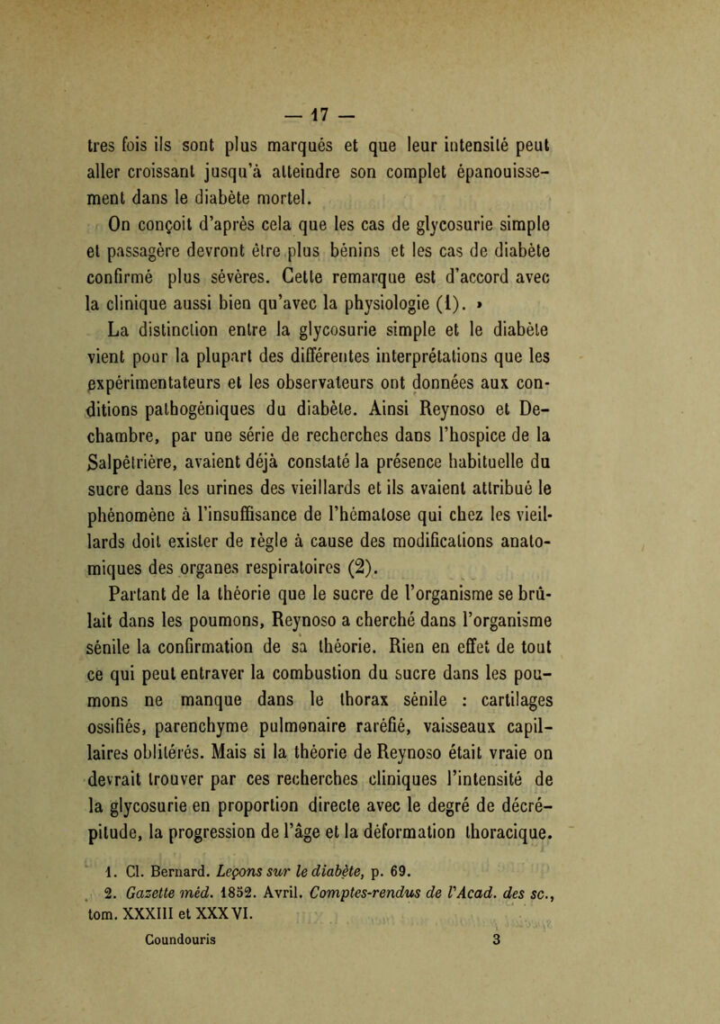 très fois ils sont plus marqués et que leur intensité peut aller croissant jusqu’à atteindre son complet épanouisse- ment dans le diabète mortel. On conçoit d’après cela que les cas de glycosurie simple et passagère devront être plus bénins et les cas de diabète confirmé plus sévères. Cette remarque est d’accord avec la clinique aussi bien qu’avec la physiologie (1). » La distinction entre la glycosurie simple et le diabète vient pour la plupart des différentes interprétations que les expérimentateurs et les observateurs ont données aux con- ditions pathogéniques du diabète. Ainsi Reynoso et De- chambre, par une série de recherches dans l’hospice de la Salpêtrière, avaient déjà constaté la présence habituelle du sucre dans les urines des vieillards et ils avaient attribué le phénomène à l’insuffisance de l’hématose qui chez les vieil- lards doit exister de règle à cause des modifications anato- miques des organes respiratoires (2). Partant de la théorie que le sucre de l’organisme se brû- lait dans les poumons, Reynoso a cherché dans l’organisme sénile la confirmation de sa théorie. Rien en effet de tout ce qui peut entraver la combustion du sucre dans les pou- mons ne manque dans le thorax sénile : cartilages ossifiés, parenchyme pulmonaire raréfié, vaisseaux capil- laires oblitérés. Mais si la théorie de Reynoso était vraie on devrait trouver par ces recherches cliniques l’intensité de la glycosurie en proportion directe avec le degré de décré- pitude, la progression de l’âge et la déformation thoracique. 1. Cl. Bernard. Leçons sur le diabète, p. 69. 2. Gazette méd. 1852. Avril. Comptes-rendus de l'Acad. des sc., tom. XXXIII et XXXVI. Coundouris 3