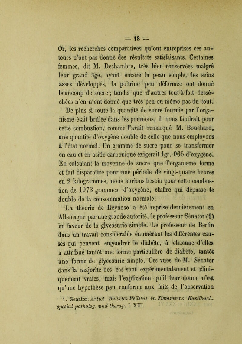 — t8 Or, les recherches comparatives qu’ont entreprises ces au- teurs n’ont pas donné des résultats satisfaisants. Certaines femmes, dit M. Dechambre, très bien conservées malgré leur grand âge, ayant encore la peau souple, les seins assez développés, la poitrine peu déformée ont donné beaucoup de sucre ; tandis que d’autres tout-à-fait dessé- chées n’en n’ont donné que très peu ou même pas du tout. De plus si toute la quantité de sucre fournie par l’orga- nisme était brûlée dans les poumons, il nous faudrait pour cette combustion, comme l’avait remarqué M. Bouchard, une quantité d’oxygène double de celle que nous employons à l’état normal. Un gramme de sucre pour se transformer en eau et en acide carbonique exigerait lgr. 066 d'oxygène. En calculant la moyenne de sucre que l’organisme forme et fait disparaître pour une période de vingt-quatre heures en 2 kilogrammes, nous aurions besoin pour cette combus- tion de 1973 grammes d’oxygène, chiffre qui dépasse le double de la consommation normale. La théorie de Reynoso a été reprise dernièrement en Allemagne par une grande autorité, le professeur Sénator(l) en faveur de la glycosurie simple. Le professeur de Berlin dans un travail considérable énumérant les différentes cau- ses qui peuvent engendrer le diabète, à chacune d’elles a attribué tantôt une forme particulière de diabète, tantôt une forme de glycosurie simple. Ces vues de M. Sénator dans la majorité des cas sont expérimentalement et clini- quement vraies, mais l’explication qu’il leur donne n’est quune hypothèse peu conforme aux faits de l’observation 1. Senator. Artict. Diabètes Mellitus in Ziemmsens Handbuch.