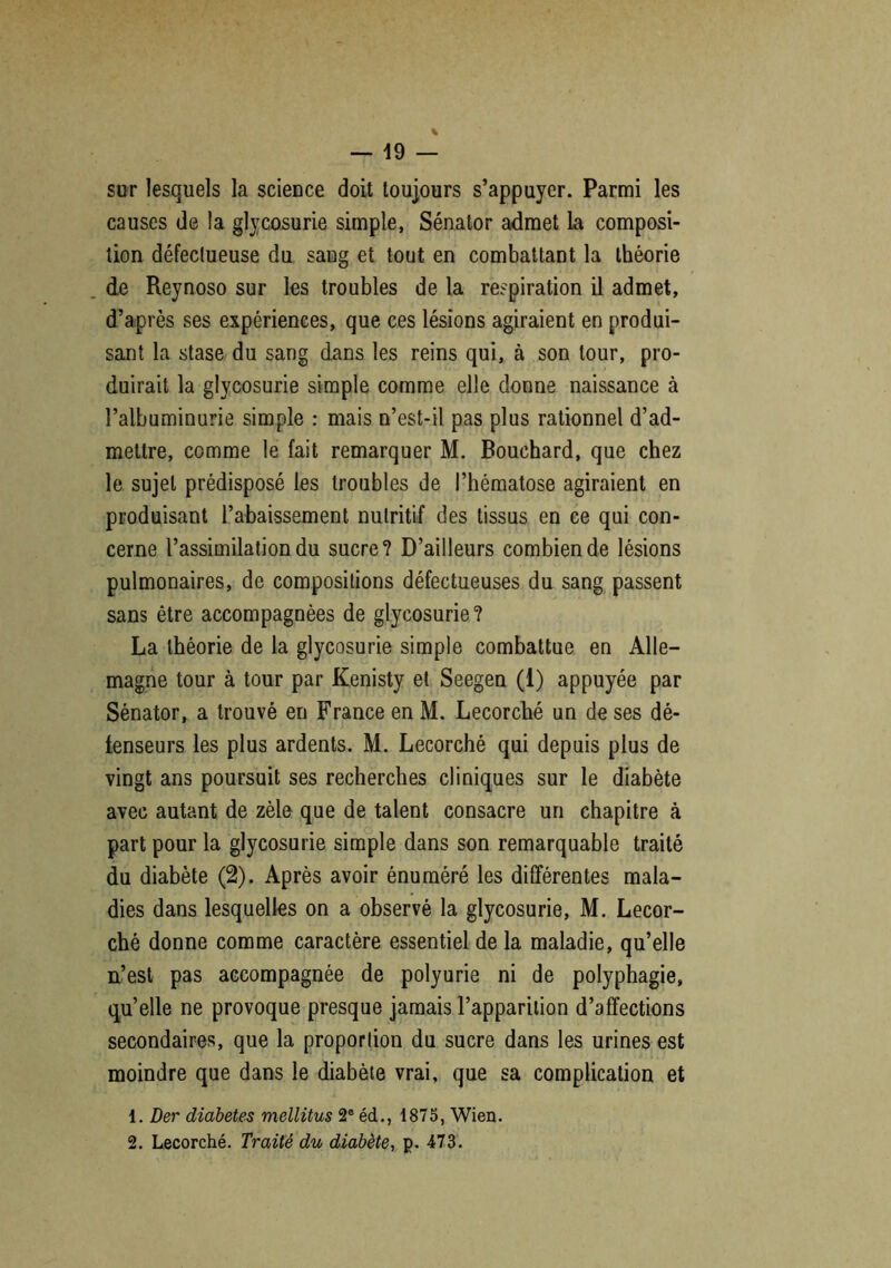 sur lesquels la science doit toujours s’appuyer. Parmi les causes de la glycosurie simple, Sénator admet La composi- tion défectueuse du sang et tout en combattant la théorie de Reynoso sur les troubles de la respiration il admet, d’après ses expériences, que ces lésions agiraient en produi- sant la stase du sang dans les reins qui, à son tour, pro- duirait la glycosurie simple comme elle donne naissance à l’albuminurie simple : mais n’est-il pas plus rationnel d’ad- mettre, comme le fait remarquer M. Bouchard, que chez le sujet prédisposé les troubles de l’hématose agiraient en produisant l’abaissement nutritif des tissus en ce qui con- cerne l’assimilation du sucre? D’ailleurs combien de lésions pulmonaires, de compositions défectueuses du sang passent sans être accompagnées de glycosurie? La théorie de la glycosurie simple combattue en Alle- magne tour à tour par Kenisty et Seegen (1) appuyée par Sénator, a trouvé en France en M. Lecorché un de ses dé- tenseurs les plus ardents. M. Lecorché qui depuis plus de vingt ans poursuit ses recherches cliniques sur le diabète avec autant de zèle que de talent consacre un chapitre à part pour la glycosurie simple dans son remarquable traité du diabète (2). Après avoir énuméré les différentes mala- dies dans lesquelles on a observé la glycosurie, M. Lecor- ché donne comme caractère essentiel de la maladie, qu’elle n’est pas accompagnée de polyurie ni de polyphagie, qu’elle ne provoque presque jamais l’apparition d’affections secondaires, que la proportion du sucre dans les urines est moindre que dans le diabète vrai, que sa complication et 1. Der diabètes mellitus 2e édM 1875, Wien. 2. Lecorché. Traité du diabète, p. 473.