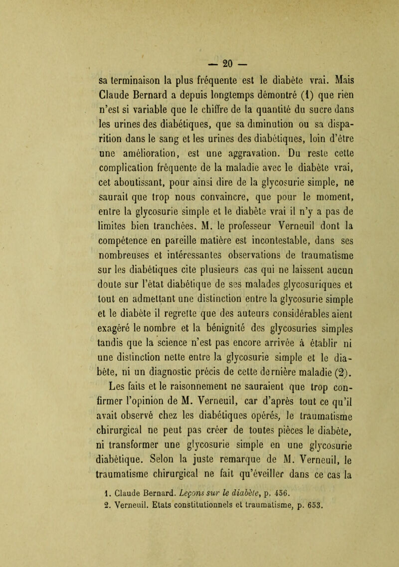 sa terminaison la plus fréquente est le diabète vrai. Mais Claude Bernard a depuis longtemps démontré (1) que rien n’est si variable que le chiffre de la quantité du sucre dans les urines des diabétiques, que sa diminution ou sa dispa- rition dans le sang et les urines des diabétiques, loin d’être une amélioration, est une aggravation. Du reste cette complication fréquente de la maladie avec le diabète vrai, cet aboutissant, pour ainsi dire de la glycosurie simple, ne saurait que trop nous convaincre, que pour le moment, entre la glycosurie simple et le diabète vrai il n’y a pas de limites bien tranchées. M. le professeur Verneuil dont la compétence en pareille matière est incontestable, dans ses nombreuses et intéressantes observations de traumatisme sur les diabétiques cite plusieurs cas qui ne laissent aucun doute sur l’état diabétique de ses malades glycosuriques et tout en admettant une distinction entre la glycosurie simple et le diabète il regrette que des auteurs considérables aient exagéré le nombre et la bénignité des glycosuries simples tandis que la science n’est pas encore arrivée à établir ni une distinction nette entre la glycosurie simple et le dia- bète, ni un diagnostic précis de cette dernière maladie (2). Les faits et le raisonnement ne sauraient que trop con- firmer l’opinion de M. Verneuil, car d’après tout ce qu’il avait observé chez les diabétiques opérés, le traumatisme chirurgical ne peut pas créer de toutes pièces le diabète, ni transformer une glycosurie simple en une glycosurie diabétique. Selon la juste remarque de M. Verneuil, le traumatisme chirurgical ne fait qu’éveiller dans ce cas la 1. Claude Bernard. Leçons sur le diabète, p. 456. 2. Verneuil. Etats constitutionnels et traumatisme, p. 653.