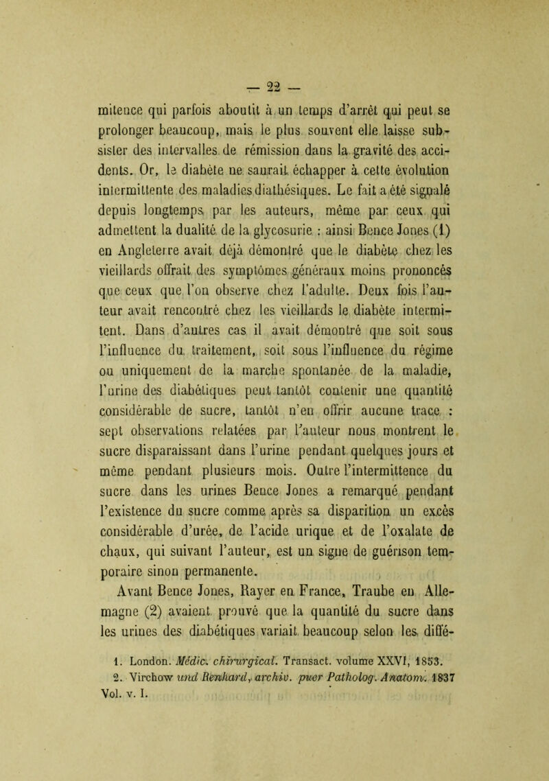 miteuce qui parfois aboutit à un temps d’arrêt qui peut se prolonger beaucoup, mais le plus souvent elle laisse sub- sister des intervalles de rémission dans la gravité des acci- dents. Or, le diabète ne saurait échapper à cette évolution intermittente des maladies diatkésiques. Le fait a été signalé depuis longtemps par les auteurs, même par ceux qui admettent la dualité de la glycosurie : ainsi Bence Jones (1) en Angleterre avait déjà démontré que le diabète chez les vieillards offrait des symptômes généraux moins prononcés que ceux que l’on observe chez l’adulte. Deux fois l’au- teur avait rencontré chez les vieillards le diabète intermi- tent. Dans d’autres cas il avait démontré que soit sous l’influence du. traitement, soit sous l’influence du régime ou uniquement de la marche spontanée de la maladie, l’urine des diabétiques peut tantôt contenir une quantité considérable de sucre, tantôt n’en offrir aucune trace : sept observations relatées par hauteur nous montrent le sucre disparaissant dans l’urine pendant quelques jours et même pendant plusieurs mois. Outre l’intermittence du sucre dans les urines Bence Jones a remarqué pendant l’existence du sucre comme, après sa disparition un excès considérable d’urée, de l’acide urique et de l’oxalate de chaux, qui suivant l’auteur, est un signe de guérison tem- poraire sinon permanente. Avant Bence Jones, Rayer en France, Traube eu Alle- magne (2) avaient prouvé que la quantité du sucre dans les urines des diabétiques variait beaucoup selon les, difle- 1. London. Média chirurgical. Transact. volume XXVI, 1853. 2. Virchow und Renhardy arc hiv. puer Patholog. Anatom. 1837 Vol. v. I.