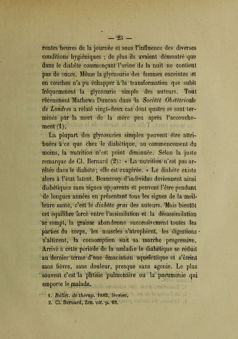 rentes heures de la journée et sous l’influence des diverses conditions hygiéniques ; de plus ils avaient démontré que dans le diabète commençant l’urine de la nuit ne contient pas de sucre. Même la glycosurie des femmes enceintes et en couches m’a pu échapper à la transformation que subit fréquemment la glycosurie simple des auteurs. Tout récemment Mathews Duncan dans la Société Obstétricale de Londres a relaté vingt-deux cas dont quatre se sont ter- minés par la mort de la mère peu après l’accouche- ment (1). La plupart des glycosuries simples peuvent être attri- buées à ce que chez le diabétique, au commencement du moins, la nutrition n’est point diminuée. Selon la juste remarque de Cl. Bernard (2) : « La nutrition n’est pas ar- rêtée dans le diabète; elle est exagérée. » Le diabète existe alors à l’état latent. Beaucoup d’individus deviennent ainsi diabétiques sans signes apparents et peuvent l’être pendant de longues années en présentant tous les signes de la meil- leure santé, c’eSt le diabète gras des auteurs. 'Mais bientôt cet équilibre forcé entre l’assimilation et la désassimilation 'se rompt, la graisse abandonne successivement toutes les parties du corps, les muscles s’atrophient, les digestions* s’altèrent, la consomption suit sa marche progressive. Arrivé à cette période de la maladie le diabétique se réduit au dernier terme d’une émaciation squelettique et s’éteint sans fièvre, sans douleur, presque sans agonie. Le plus souvent c’est la phtisie pulmohaire ou la pneumonie qui emporte le malade. Buriét. dethêmp. f883, février. 2. Cl. Bernard, hcc. cvt. p. 63. I