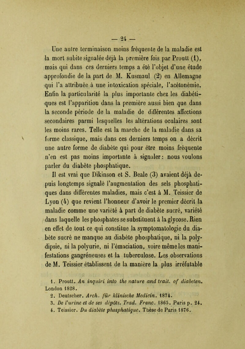 Une aulre terminaison moins fréquente de la maladie est la mort subite signalée déjà la première fois par Proull (1), mais qui dans ces derniers temps a été l’objet d’une élude approfondie de la part de M. Kusmaul (2) en Allemagne qui l’a attribuée à une intoxication spéciale, l’acétonémie. Enfin la particularité la plus importante chez les diabéti- ques est l’apparition dans la première aussi bien que dans la seconde période de la maladie de différentes affections secondaires parmi lesquelles les altérations oculaires sont les moins rares. Telle est la marche de la maladie dans sa forme classique, mais dans ces derniers temps on a décrit une autre forme de diabète qui pour être moins fréquente n’en est pas moins importante à signaler: nous voulons parler du diabète phosphatique. Il est vrai que Dikinson et S. Beale (3) avaient déjà de- puis longtemps signalé l’augmentation des sels phosphati- ques dans différentes maladies, mais c’est à M. Teissier de Lyon (4) que revient l’honneur d’avoir le premier décrit la maladie comme une variété à part de diabète sucré, variété dans laquelle les phosphates se substituent à la glycose. Rien en effet de tout ce qui constitue la symptomatologie du dia- bète sucré ne manque au diabète phosphatique, ni la poly- dipsie, ni la polyurie, ni l’émaciation, voire même les mani- festations gangréneuses et la tuberculose. Les observations de M. Teissier établissent de la manière la plus irréfutable 1. Proutt. An inquiri into the nature and trait, of diabeten. London 1828. 2. Deutscher. Arch. für klinische Medicin. 1874. 3. De l'urine et de ses dépôts. Trad. Franc. 1865. Paris p. 24. 4. Teissier. Du, diabète phosphatique. Thèse de Paris 1876.