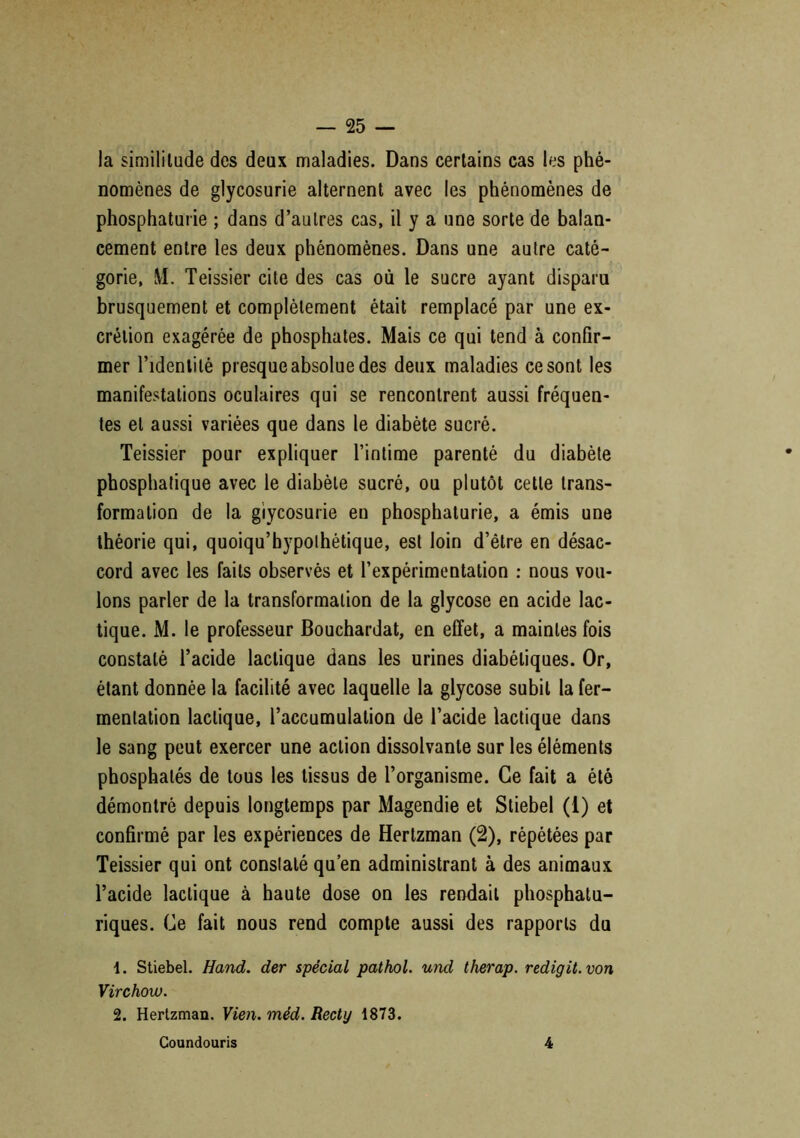 la similitude des deux maladies. Dans certains cas les phé- nomènes de glycosurie alternent avec les phénomènes de phosphaturie ; dans d’autres cas, il y a une sorte de balan- cement entre les deux phénomènes. Dans une autre caté- gorie, M. Teissier cite des cas où le sucre ayant disparu brusquement et complètement était remplacé par une ex- crétion exagérée de phosphates. Mais ce qui tend à confir- mer l’identité presque absolue des deux maladies ce sont les manifestations oculaires qui se rencontrent aussi fréquen- tes et aussi variées que dans le diabète sucré. Teissier pour expliquer l’intime parenté du diabète phosphatique avec le diabète sucré, ou plutôt cette trans- formation de la glycosurie en phosphaturie, a émis une théorie qui, quoiqu’bypolhétique, est loin d’être en désac- cord avec les faits observés et l’expérimentation : nous vou- lons parler de la transformation de la glycose en acide lac- tique. M. le professeur Bouchardat, en effet, a maintes fois constaté l’acide lactique dans les urines diabétiques. Or, étant donnée la facilité avec laquelle la glycose subit la fer- mentation lactique, l’accumulation de l’acide lactique dans le sang peut exercer une action dissolvante sur les éléments phosphatés de tous les tissus de l’organisme. Ce fait a été démontré depuis longtemps par Magendie et Stiebel (1) et confirmé par les expériences de Hertzman (2), répétées par Teissier qui ont constaté qu’en administrant à des animaux l’acide lactique à haute dose on les rendait phosphatu- riques. Ce fait nous rend compte aussi des rapports du 1. Stiebel. Hand. der spécial pathol. und therap. redigit.von Virchow. 2. Hertzman. Vieil, méd. Recty 1873. Coundouris 4