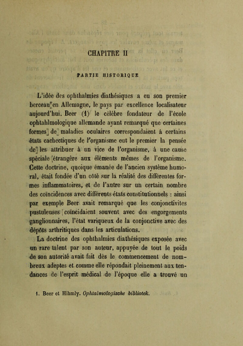PARTIE HISTORIQUE L’idée des ophthalmies diathésiques a eu son premier berceau^en Allemagne, le pays par excellence localisateur aujourd’hui. Beer (1) le célèbre fondateur de l’école ophtalmologique allemande ayant remarqué que certaines formes] de] maladies oculaires correspondaient à certains états cachectiques de l'organisme eut le premier la pensée de les attribuer à un vice de l’organisme, à une cause spéciale [étrangère aux éléments mêmes de l’organisme. Cette doctrine, quoique émanée de l’ancien système humo- ral, était fondée d’un côté sur la réalité des différentes for- mes inflammatoires, et de l’autre sur un certain nombre des coïncidences avec différents états constitutionnels : ainsi par exemple Beer avait remarqué que les conjonctivites pustuleuses [ coïncidaient souvent avec des engorgements ganglionnaires, l’état variqueux de la conjonctive avec des dépôts arthritiques dans les articulations. La doctrine des ophthalmies diathésiques exposée avec un rare talent par son auteur, appuyée de tout le poids de son autorité avait fait dès le commencement de nom- breux adeptes et comme elle répondait pleinement aux ten- dances de l’esprit médical de l’époque elle a trouvé un