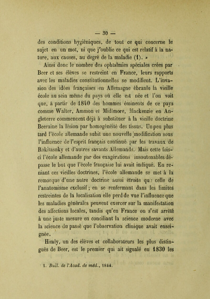 des conditions hygiéniques, de tout ce qui concerne le sujet en un mot, ni que j'oublie ce qui est relatif à la na- ture, aux causes, au degré de la maladie (1). ■» Ainsi donc le nombre des ophtalmies spéciales crées par Beer et ses élèves se restreint en France, leurs rapports avec les maladies constitutionnelles se modifient. L’inva- sion des idées françaises en Allemagne ébranle la vieille école au sein même du pays où elle est née et l’on voit que, à partir de 1840 des hommes éminents de ce pays comme Waller, Ammon et Midlmore, Mackenzie en An- gleterre commencent déjà à substituer à la vieille doctrine Beeraine la lésion par homogénéité des tissus. Un peu plus tard l’école allemande subit une nouvelle 'modification sous l’influence de l’esprit français continué par les travaux de Rokitasnky et d’autres savants Allemands. Mais cette fois- ci l’école allemande par des exagérations insoutenables dé- passe le but que l’école française lui avait indiqué. En re- niant ces vieilles doctrines, l’école allemande se met à la remorque d’une autre doctrine aussi étroite qu2 celle de l’anatomisme exclusif ; en se renfermant dans les limites restreintes de la localisation elle perd de vue l’influence que les maladies générales peuvent exercer sur la manifestation des affections locales, tandis qu’en France on s’est arrêté à une juste mesure en conciliant la science moderne avec la science du passé que l’observation clinique avait ensei- gnée. Himly, un des élèves et collaborateurs les plus distin- gués de Beer, est le premier qui ait signalé en 1830 les