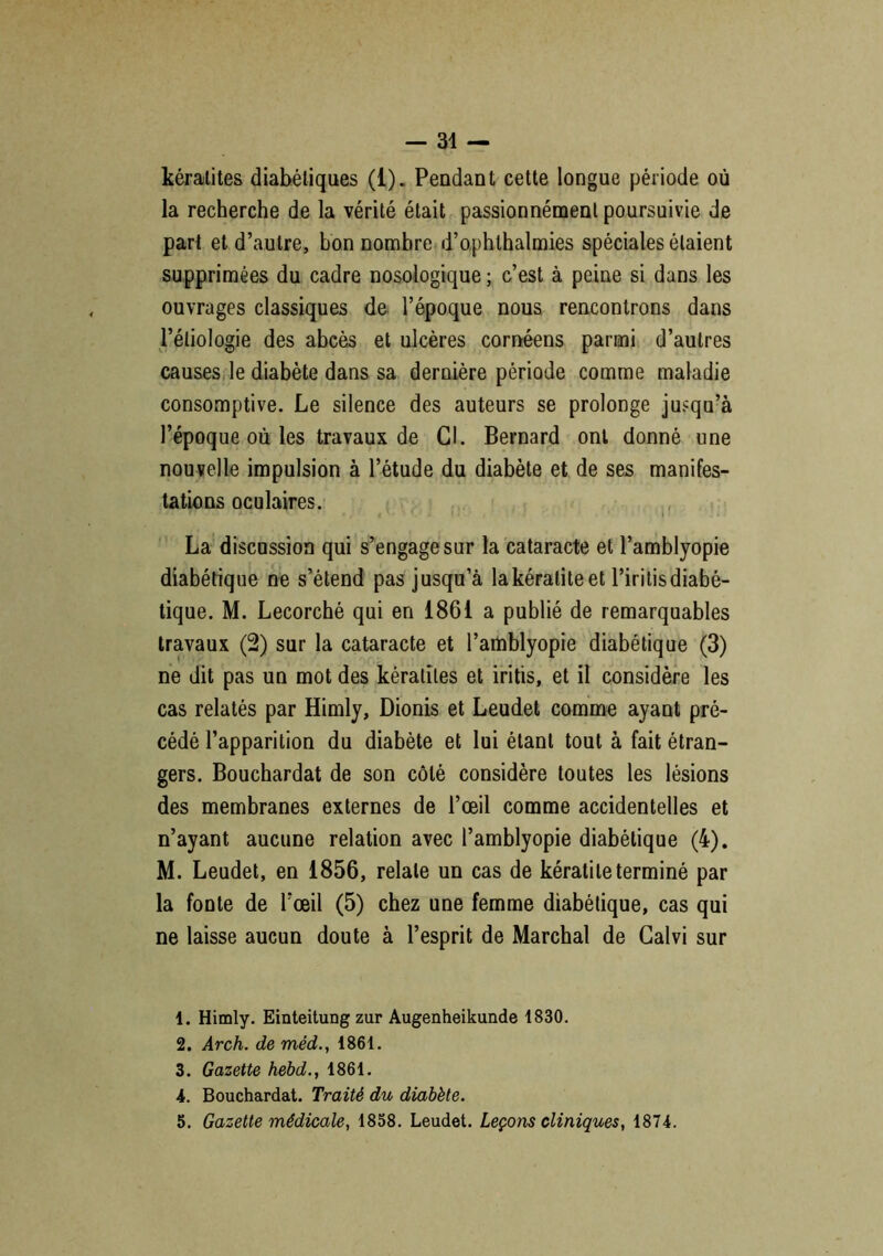 kératites diabétiques (1). Pendant cette longue période où la recherche de la vérité était passionnément poursuivie de part et d’autre, bon nombre d’ophlhalmies spéciales étaient supprimées du cadre nosologique ; c’est à peine si dans les ouvrages classiques de l’époque nous rencontrons dans l’étiologie des abcès et ulcères cornéens parmi d’autres causes le diabète dans sa dernière période comme maladie consomptive. Le silence des auteurs se prolonge jusqu’à l’époque où les travaux de Cl. Bernard ont donné une nouvelle impulsion à l’étude du diabète et de ses manifes- tations oculaires. La discussion qui s’engage sur la cataracte et l’amblyopie diabétique ne s’étend pas jusqu’à lakératiteet l’irilisdiabé- tique. M. Lecorché qui en 1861 a publié de remarquables travaux (2) sur la cataracte et l’amblyopie diabétique (3) ne dit pas un mot des kératites et iritis, et il considère les cas relatés par Himly, Dionis et Leudet comme ayant pré- cédé l’apparition du diabète et lui étant tout à fait étran- gers. Bouchardat de son côté considère toutes les lésions des membranes externes de l’œil comme accidentelles et n’ayant aucune relation avec l’amblyopie diabétique (4). M. Leudet, en 1856, relate un cas de kératite terminé par la fonte de l’œil (5) chez une femme diabétique, cas qui ne laisse aucun doute à l’esprit de Marchai de Calvi sur 1. Himly. Einteitung zur Augenheikunde 1830. 2. Arch. de méd., 1861. 3. Gazette hebd., 1861. 4. Bouchardat. Traité du diabète. 5. Gazette médicale, 1858. Leudet. Leçons cliniques, 1874.