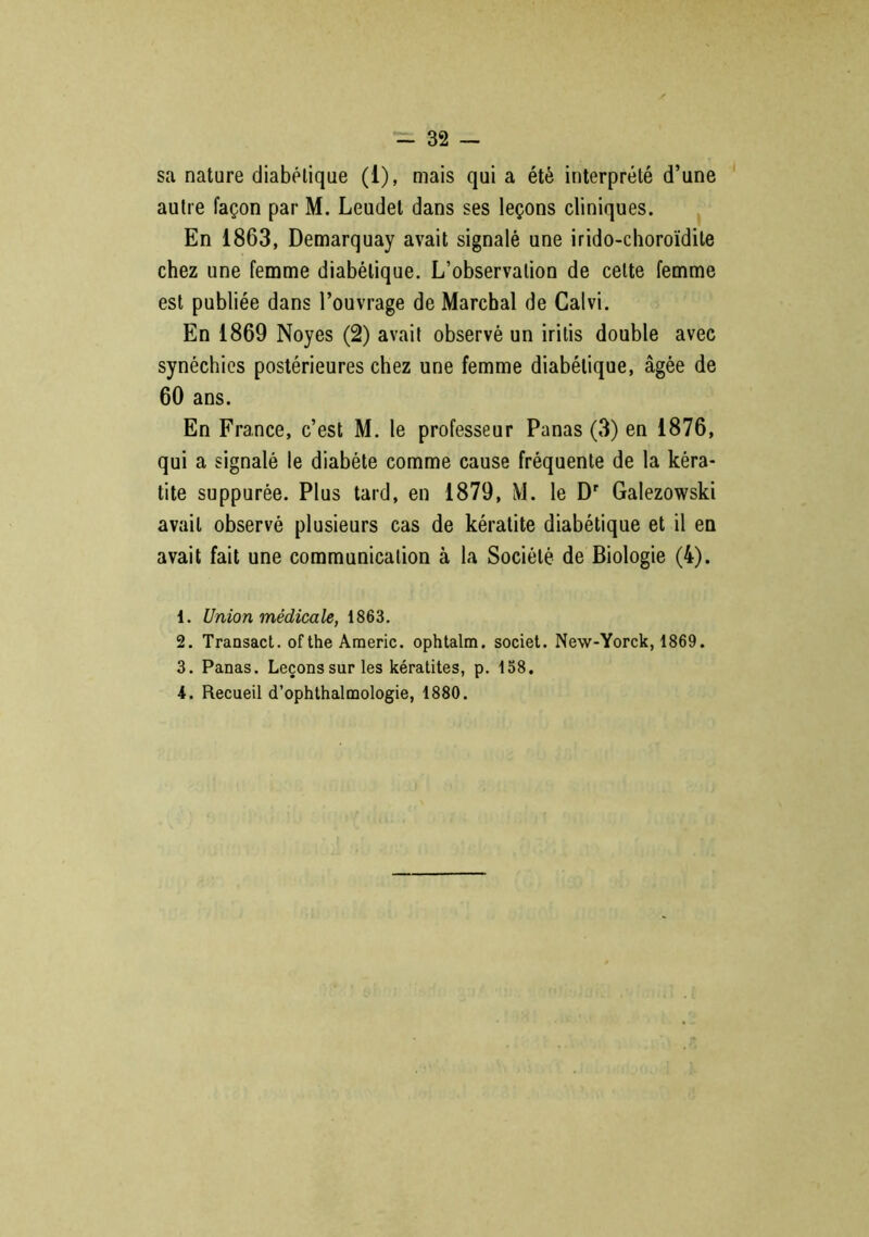 sa nature diabétique (1), mais qui a été interprété d’une autre façon par M. Leudet dans ses leçons cliniques. En 1863, Demarquay avait signalé une irido-choroïdite chez une femme diabétique. L’observation de celte femme est publiée dans l’ouvrage de Marchai de Calvi. En 1869 Noyés (2) avait observé un iritis double avec synéchies postérieures chez une femme diabétique, âgée de 60 ans. En France, c’est M. le professeur Panas (3) en 1876, qui a signalé le diabète comme cause fréquente de la kéra- tite suppurée. Plus tard, en 1879, M. le Dr Galezowski avait observé plusieurs cas de kératite diabétique et il en avait fait une communication à la Société de Biologie (4). 1. Union médicale, 1863. 2. Transact. ofthe Americ. ophtalm. societ. New-Yorck, 1869. 3. Panas. Leçons sur les kératites, p. 158. 4. Recueil d’ophthalmologie, 1880.
