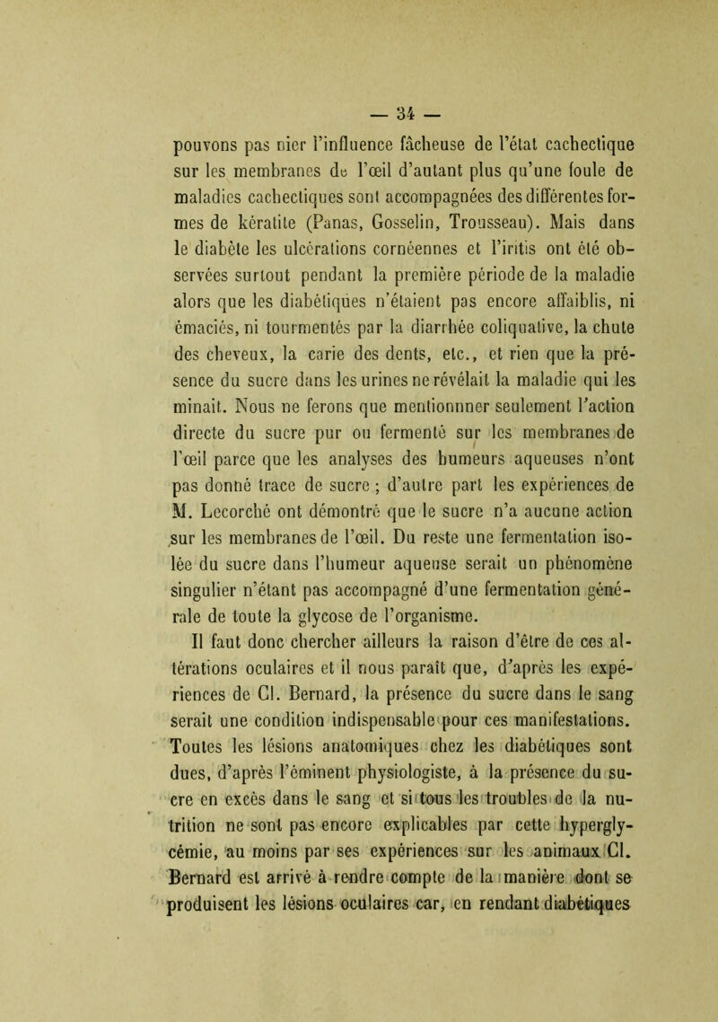 pouvons pas nier l’influence fâcheuse de l’état cachectique sur les membranes de l’œil d’autant plus qu’une foule de maladies cachectiques sont accompagnées des différentes for- mes de kératite (Panas, Gosselin, Trousseau). Mais dans le diabète les ulcérations cornéennes et l’iritis ont été ob- servées surtout pendant la première période de la maladie alors que les diabétiques n’étaient pas encore affaiblis, ni émaciés, ni tourmentés par la diarrhée coliqualive, la chute des cheveux, la carie des dents, etc., et rien que la pré- sence du sucre dans les urines ne révélait la maladie qui les minait. Nous ne ferons que mentionnner seulement l’action directe du sucre pur ou fermenté sur les membranes de l’œil parce que les analyses des humeurs aqueuses n’ont pas donné trace de sucre ; d’autre part les expériences de M. Lecorché ont démontré que le sucre n’a aucune action sur les membranes de l’œil. Du reste une fermentation iso- lée du sucre dans l’humeur aqueuse serait un phénomène singulier n’étant pas accompagné d’une fermentation géné- rale de toute la glycose de l’organisme. Il faut donc chercher ailleurs la raison d’être de ces al- térations oculaires et il nous paraît que, d’après les expé- riences de Cl. Bernard, la présence du sucre dans le sang serait une condition indispensable pour ces manifestations. Toutes les lésions anatomiques chez les diabétiques sont dues, d’après l’éminent physiologiste, à la présence du su- cre en excès dans le sang et si Tous les troubles > de la nu- trition ne sont pas encore explicables par cette hypergly- cémie, au moins par ses expériences sur les animaux Cl. Bernard est arrivé à rendre compte de la manière dont se produisent les lésions oculaires car, en rendant diabétiques