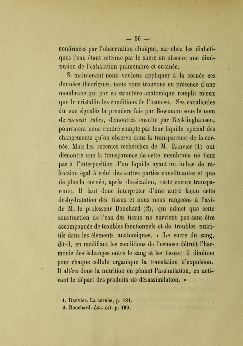 confirmées par l’observation clinique, car chez les diabéti- ques l’eau étant retenue par le sucre on observe une dimi- nution de l’exhalation pulmonaire et cutanée. Si maintenant nous voulons appliquer à la cornée ces données théoriques, nous nous trouvons en présence d’une membrane qui par sa structure anatomique remplit mieux, que le cristallin les conditions de l’osmose. Ses canalicules du suc signalés la première fois par Bowmann sous le nom de corneat tubes, démontrés ensuite par Recklinghausen, pourraient nous rendre compte par leur liquide spécial des changements qu’on observe dans la transparence de la cor- née. Mais les récentes recherches de M. Ranvier (1) ont démontré que la transparence de cette membrane ne lient pas à l’interposition d’un liquide ayant un indice de ré- fraction égal à celui des autres parties constituantes et que de plus la cornée, après dessication, reste encore transpa- rente. R faut donc interpréter d’une autre façon celte déshydratation des tissus et nous nous rangeons à l’avis de M. le professeur Bouchard (2), qui admet que cette soustraction de l’eau des tissus ne survient pas sans être accompagnée de troubles fonctionnels et de troubles nutri- tifs dans les éléments anatomiques. < Le sucre du sang, dit-il, en modifiant les conditions de l’osmose détruit l’har- monie des échanges entre le sang et les tissus; il diminue pour chaque cellule organique la translation d’expulsion. R altère donc la nutrition en gênant l’assimilation, en acti- vant le départ des produits de désassimilation. » 1. Ranvier. La cornée, p. 181. 2. Bouchard. Loc. cit. p. 190.
