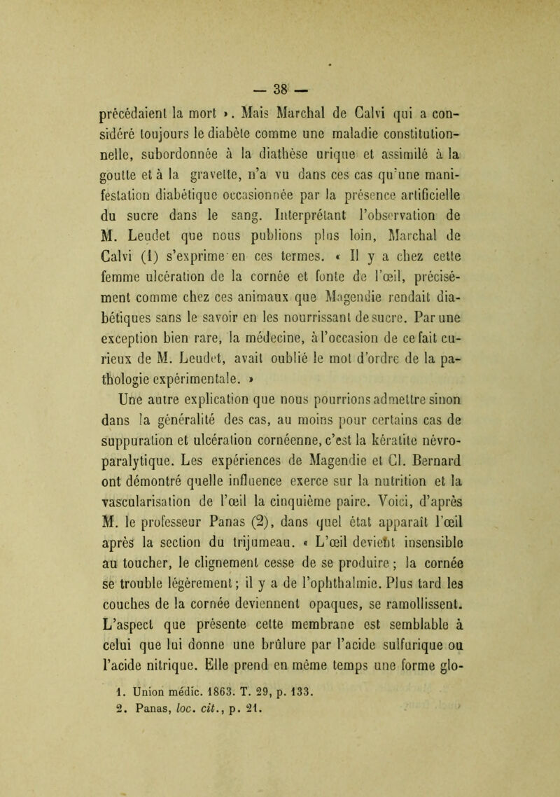 précédaient la mort ». Mais Marchai de Calvi qui a con- sidéré toujours le diabète comme une maladie constitution- nelle, subordonnée à la diathèse urique et assimilé à la goutte et à la gravelte, n’a vu dans ces cas qu’une mani- festation diabétique occasionnée par la présence artificielle du sucre dans le sang. Interprétant l’observation de M. Leudet que nous publions plus loin, Marchai de Calvi (1) s’exprime'en ces termes. « Il y a chez cette femme ulcération de la cornée et fonte de l’œil, précisé- ment comme chez ces animaux que Magendie rendait dia- bétiques sans le savoir en les nourrissant de sucre. Par une exception bien rare, la médecine, à l’occasion de ce fait cu- rieux de M. Leudet, avait oublié le mol d’ordre de la pa- thologie expérimentale. » Une autre explication que nous pourrions admettre sinon dans la généralité des cas, au moins pour certains cas de suppuration et ulcération cornéenne, c’est la kératite névro- paralytique. Les expériences de Magendie et Cl. Bernard ont démontré quelle influence exerce sur la nutrition et la vascularisation de l’œil la cinquième paire. Voici, d’après M. le professeur Panas (2), dans quel état apparaît l’œil après la section du trijumeau. « L’œil devient insensible au toucher, le clignement cesse de se produire ; la cornée se trouble légèrement; il y a de l’ophthalmie. Plus tard les couches de la cornée deviennent opaques, se ramollissent. L’aspect que présente celte membrane est semblable à celui que lui donne une brûlure par l’acide sulfurique ou l’acide nitrique. Elle prend en même temps une forme glo- 1. Union médic. 1863. T. 29, p. 133. 2. Panas, loc. cit., p. 21.