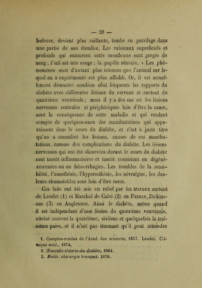 bulcuse, devient plus saillante, tombe en pulrilage dans une partie de son étendue. Les vaisseaux superficiels et profonds qui entourent cette membrane sont gorgés de sang ; l’œil est très rouge; la pupille rétrécie. » Les phé- nomènes sont d'autant plus intenses que l’animal sur le- quel on a expérimenté est plus affaibli. Or, il est actuel- lement démontré combien sont fréquents les rapports du diabète avec différentes lésions du cerveau et surtout du quatrième ventricule ; mais il y a des cas où les lésions nerveuses centrales et périphériques loin d’être la cause, sont la conséquence de celte maladie et qui rendent compte de quelques-unes des manifestations qui appa- raissent dans le cours du diabète, et c’est à juste titre qu’on a considéré les lésions, causes de ces manifes- tations, comme des complications du diabète. Les lésions nerveuses qui ont été observées durant le cours du diabète sont tantôt inflammatoires et tantôt consistent en dégéné- rescences ou en hémorrhagies. Les troubles de la sensi- bilité, l’anesthésie, l’hyperesthésie, les névralgies, les dou- leurs rhumatoïdes sont loin d’être rares. Ces faits ont été mis en relief par les travaux surtout de Leudet (1) et Marchai de Caivi (2) en France, Dickins- son (3) en Angleterre. Ainsi le diabète, même quand il est indépendant d’une lésion du quatrième ventricule, atteint souvent la quatrième, sixième et quelquefois la troi- sième paire, et il n’est pas étonnant qu’il peut atteindre 1. Comptes-rendus de l’Acad. des sciences, 1857. Leudet. Cli- nique mècl., 1874. 2. Nouvelle théorie du diabète, 1864. 3. Medic. chirurgie transact. 1870.