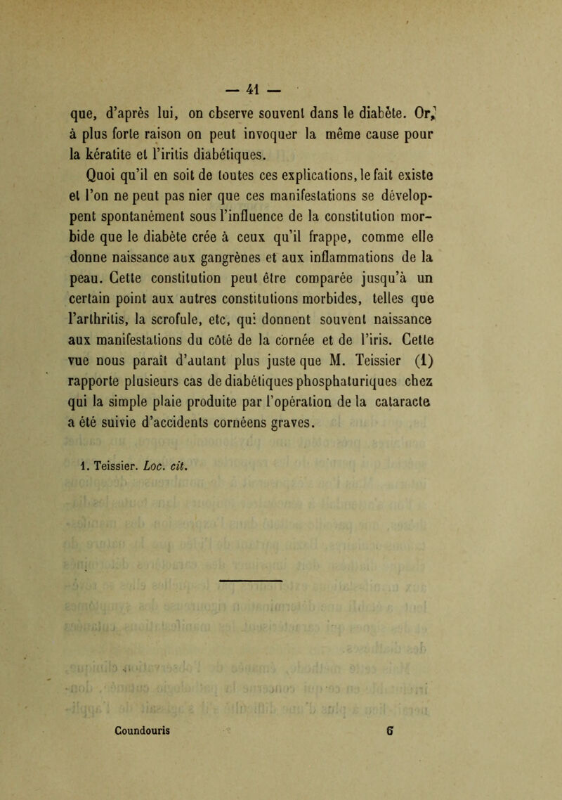 que, d’après lui, on observe souvent dans le diabète. Or,1 à plus forte raison on peut invoquer la même cause pour la kératite et l’iritis diabétiques. Quoi qu’il en soit de toutes ces explications, le fait existe et l’on ne peut pas nier que ces manifestations se dévelop- pent spontanément sous l’influence de la constitution mor- bide que le diabète crée à ceux qu’il frappe, comme elle donne naissance aux gangrènes et aux inflammations de la peau. Cette constitution peut être comparée jusqu’à un certain point aux autres constitutions morbides, telles que l’arlhrilis, la scrofule, etc, qui donnent souvent naissance aux manifestations du côté de la cornée et de l’iris. Cette vue nous paraît d’autant plus juste que M. Teissier (1) rapporte plusieurs cas de diabétiques phosphaturiques chez qui la simple plaie produite par l’opération de la cataracte a été suivie d’accidents cornéens graves. 4. Teissier. Loc. cit. Coundouris S