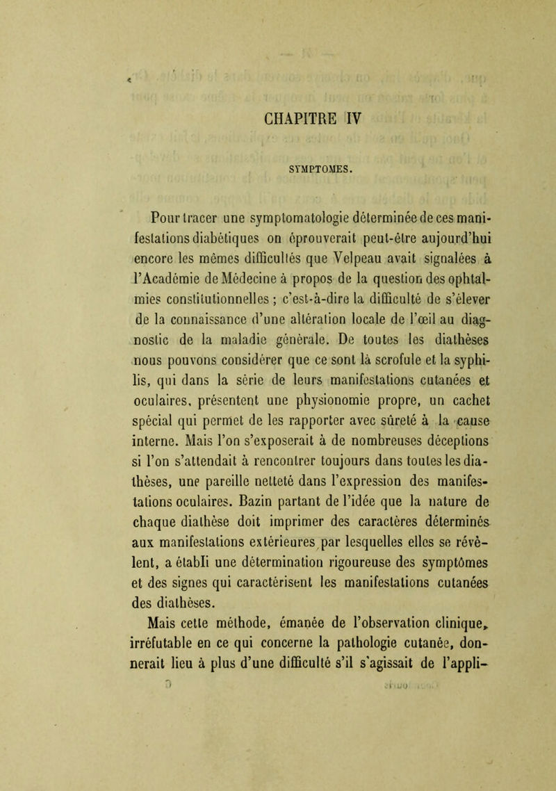 CHAPITRE IV SYMPTOMES. Pour tracer une symptomatologie déterminée de ces mani- festations diabétiques on éprouverait peut-être aujourd’hui encore les mêmes difficultés que Velpeau avait signalées à l’Académie de Médecine à propos de la question des ophtal- mies constitutionnelles ; c’est-à-dire la difficulté de s’élever de la connaissance d’une altération locale de l’œil au diag- nostic de la maladie générale. De toutes les diathèses nous pouvons considérer que ce sont là scrofule et la syphi- lis, qui dans la série de leurs manifestations cutanées et oculaires, présentent une physionomie propre, un cachet spécial qui permet de les rapporter avec sûreté à la cause interne. Mais l’on s’exposerait à de nombreuses déceptions si l’on s’attendait à rencontrer toujours dans toutes les dia- thèses, une pareille netteté dans l’expression des manifes- tations oculaires. Bazin partant de l’idée que la nature de chaque diathèse doit imprimer des caractères déterminés aux manifestations extérieures par lesquelles elles se révè- lent, a établi une détermination rigoureuse des symptômes et des signes qui caractérisent les manifestations cutanées des diathèses. Mais cette méthode, émanée de l’observation clinique» irréfutable en ce qui concerne la pathologie cutanée, don- nerait lieu à plus d’une difficulté s’il s’agissait de l’appli- D *'l »uo