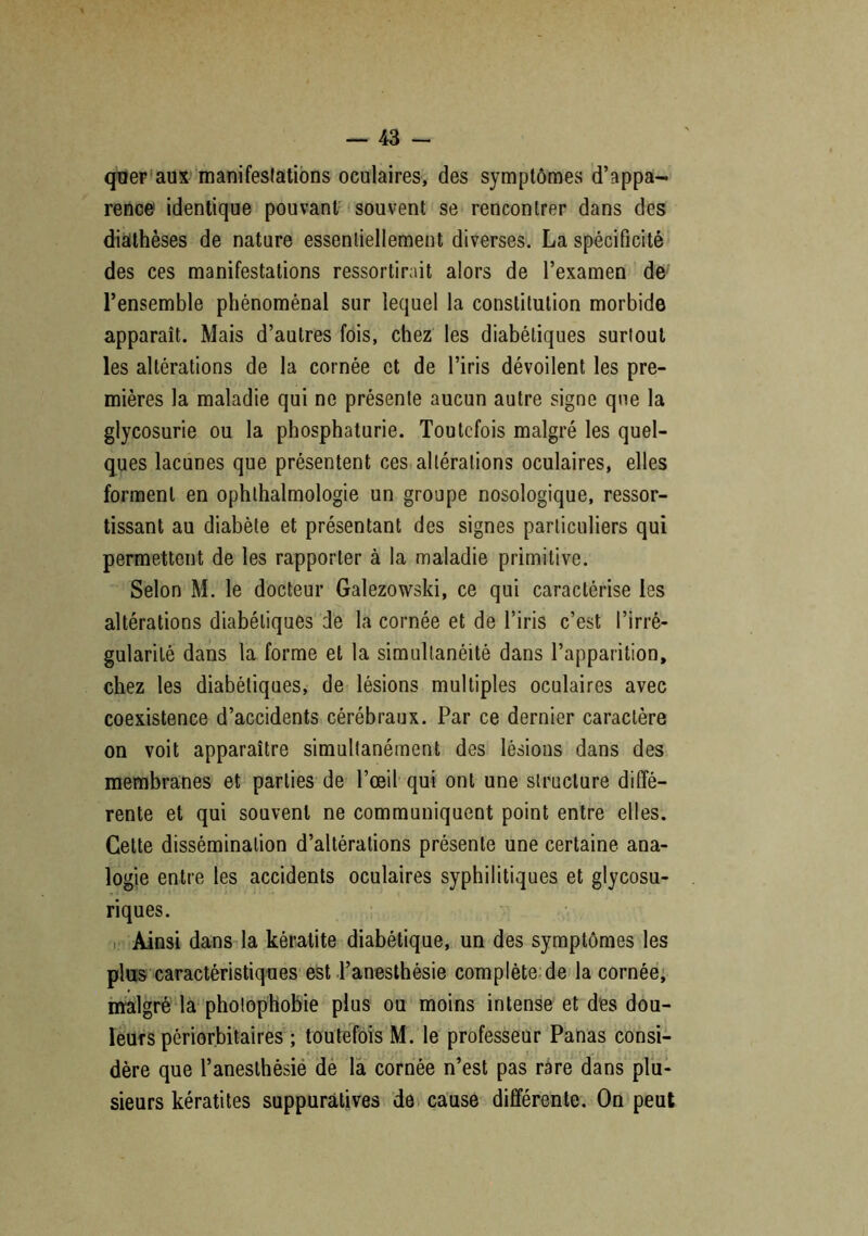 qüer aux manifestations oculaires, des symptômes d’appa- rence identique pouvant souvent se rencontrer dans des diathèses de nature essentiellement diverses. La spécificité des ces manifestations ressortirait alors de l’examen de l’ensemble phénoménal sur lequel la constitution morbide apparaît. Mais d’autres fois, chez les diabétiques surtout les altérations de la cornée et de l’iris dévoilent les pre- mières la maladie qui ne présente aucun autre signe que la glycosurie ou la phosphaturie. Toutefois malgré les quel- ques lacunes que présentent ces altérations oculaires, elles forment en ophthalmologie un groupe nosologique, ressor- tissant au diabète et présentant des signes particuliers qui permettent de les rapporter à la maladie primitive. Selon M. le docteur Galezowski, ce qui caractérise les altérations diabétiques de la cornée et de l’iris c’est l’irré- gularité dans la forme et la simultanéité dans l’apparition, chez les diabétiques, de lésions multiples oculaires avec coexistence d’accidents cérébraux. Par ce dernier caractère on voit apparaître simultanément des lésions dans des membranes et parties de l’œil qui ont une structure diffé- rente et qui souvent ne communiquent point entre elles. Cette dissémination d’altérations présente une certaine ana- logie entre les accidents oculaires syphilitiques et glycosu- riques. Ainsi dans la kératite diabétique, un des symptômes les plus caractéristiques est l’anesthésie complète de la cornée, malgré la photophobie plus ou moins intense et des dou- leurs périorbitaires ; toutefois M. le professeur Panas consi- dère que l’anesthésie de la cornée n’est pas rare dans plu- sieurs kératites suppuratives de cause différente. On peut