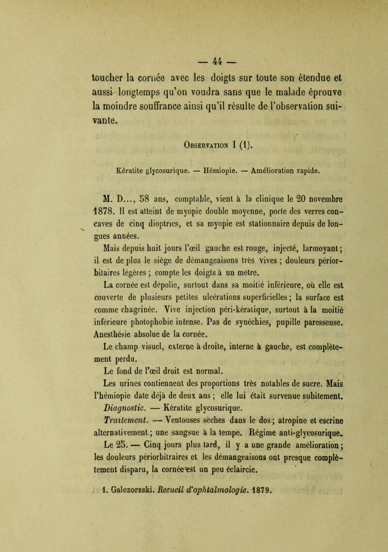toucher la cornée avec les doigts sur toute son étendue et aussi longtemps qu’on voudra sans que le malade éprouve la moindre souffrance ainsi qu’il résulte de l’observation sui- vante. Observation I (1). Kératite glycosurique. — Hémiopie. — Amélioration rapide. M. D..., 58 ans, comptable, vient k la clinique le 20 novembre 1878. Il est atteint de myopie double moyenne, porte des verres con- caves de cinq dioptries, et sa myopie est stationnaire depuis de lon- gues années. Mais depuis huit jours l’œil gauche est rouge, injecté, larmoyant ; il est de plus le siège de démangeaisons très vives ; douleurs périor— bilaires légères ; compte les doigts à un mètre. La cornée est dépolie, surtout dans sa moitié inférieure, où elle est couverte de plusieurs petites uleérations superficielles ; la surface est comme chagrinée. Vive injection péri-kéralique, surtout à la moitié inférieure photophobie intense. Pas de synéchies, pupille paresseuse. Anesthésie absolue de la cornée. Le champ visuel, externe à droite, interne à gauche, est complète- ment perdu. Le fond de l’œil droit est normal. Les urines contiennent des proportions très notables de sucre. Mais l’hémiopie date déjà de deux ans ; elle lui était survenue subitement. Diagnostic. — Kératite glycosurique. Traitement. — Ventouses sèches dans le dos; atropine et escrine alternativement ; une sangsue à la tempe. Régime anti-glycosurique.. Le 25. — Cinq jours plus tard, il y a une grande amélioration ; les douleurs périorbilraires et les démangeaisons ont presque complè- tement disparu, la cornée«st un peu éclaircie. 1. Galezorsski. Recueil d'ophtalmologie. 1879.