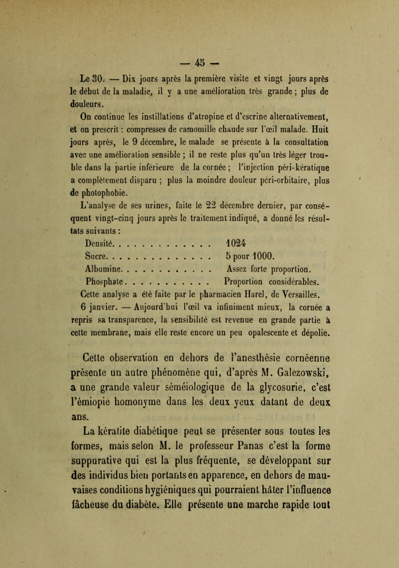 Le 30. — Dix jours après la première visite et vingt jours après le début de la maladie, il y a une amélioration très grande ; plus de douleurs. On continue les instillations d’atropine et d’escrine alternativement, et on prescrit : compresses de camomille chaude sur l’œil malade. Huit jours après, le 9 décembre, le malade se présente à la consultation avec une amélioration sensible ; il ne reste plus qu’un très léger trou- ble dans la partie inférieure de la cornée ; l’injection péri-kératique a complètement disparu ; plus la moindre douleur pcri-orbitaire, plus de photophobie. L’analyse de ses urines, faite le 22 décembre dernier, par consé- quent vingt-cinq jours après le traitement indiqué, a donné les résul- tats suivants : Densité 1024 Sucre 5 pour 1000. Albumine Assez forte proportion. Phosphate Proportion considérables. Cette analyse a été faite par le pharmacien Harel, de Versailles. 6 janvier. — Aujourd’hui l’œil va infiniment mieux, la cornée a repris sa transparence, la sensibilité est revenue en grande partie à cette membrane, mais elle reste encore un peu opalescente et dépolie. Celte observation en dehors de î’anesthésie cornéenne présente un autre phénomène qui, d’après M. Galezowski, a une grande valeur séméiologique de la glycosurie, c’est l’émiopie homonyme dans les deux yeux datant de deux ans. La kératite diabétique peut se présenter sous toutes les formes, mais selon M. le professeur Panas c’est la forme suppurative qui est la plus fréquente, se développant sur des individus bien portants en apparence, en dehors de mau- vaises conditions hygiéniques qui pourraient hâter l’influence fâcheuse du diabète. Elle présente une marche rapide tout