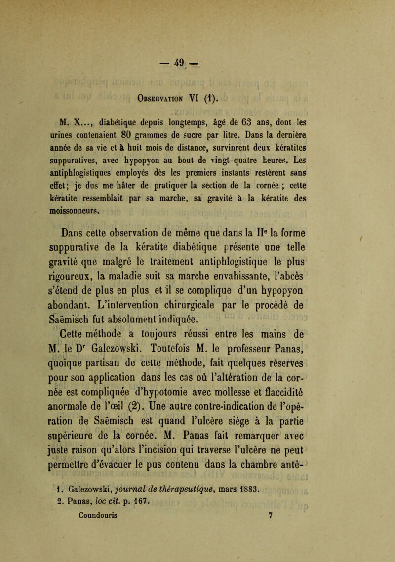 Observation VI (1). M. X..., diabétique depuis longtemps, âgé de 63 ans, dont les urines contenaient 80 grammes de sucre par litre. Dans la dernière année de sa vie et à huit mois de distance, survinrent deux kératites suppuratives, avec hypopyon au bout de vingt-quatre heures. Les antiphlogistiques employés dès les premiers instants restèrent sans effet; je dus me hâter de pratiquer la section de la cornée; celle kératite ressemblait par sa marche, sa gravité à la kératite des moissonneurs. Dans cette observation de même que dans la IIe la forme suppurative de la kératite diabétique présente une telle gravité que malgré le traitement antiphlogistique le plus rigoureux, la maladie suit sa marche envahissante, l’abcès s’étend de plus en plus et il se complique d’un hypopyon abondant. L’intervention chirurgicale par le procédé de Saëmisch fut absolument indiquée. Cette méthode a toujours réussi entre les mains de M. le Dr Galezowski. Toutefois M. le professeur Panas, quoique partisan de cette méthode, fait quelques réserves pour son application dans les cas où l’altération de la cor- née est compliquée d’hypotomie avec mollesse et flaccidité anormale de l’œil (2). Une autre contre-indication de l’opé- ration de Saëmisch est quand l’ulcère siège à la partie supérieure de la cornée. M. Panas fait remarquer avec juste raison qu’alors l’incision qui traverse l’ulcère ne peut permettre d’évacuer le pus contenu dans la chambre anté- 1. Galezowski, journal de thérapeutique, mars 1883. 2. Panas, loc cit. p. 167. Coundouris 7